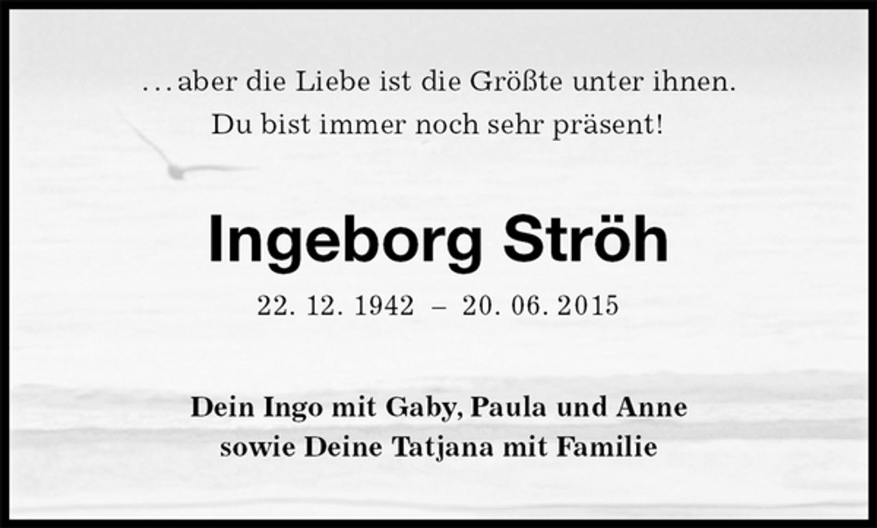 <p>. . . aber die Liebe ist die Größte unter ihnen.<br />Du bist immer noch sehr präsent!<br />Ingeborg Ströh<br />22. 12. 1942 – 20. 06. 2015<br />Dein Ingo mit Gaby, Paula und Anne<br />sowie Deine Tatjana mit Familie</p>