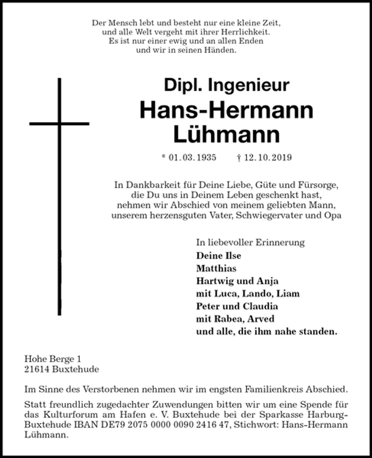<p>Der Mensch lebt und besteht nur eine kleine Zeit,<br />und alle Welt vergeht mit ihrer Herrlichkeit.<br />Es ist nur einer ewig und an allen Enden<br />und wir in seinen Händen.<br />Dipl. Ingenieur<br />Hans-Hermann<br />Lühmann<br />* 01. 03. 1935 † 12. 10. 2019<br />In Dankbarkeit für Deine Liebe, Güte und Fürsorge,<br />die Du uns in Deinem Leben geschenkt hast,<br />nehmen wir Abschied von meinem geliebten Mann,<br />unserem herzensguten Vater, Schwiegervater und Opa<br />In liebevoller Erinnerung<br />Deine Ilse<br />Matthias<br />Hartwig und Anja<br />mit Luca, Lando, Liam<br />Peter und Claudia<br />mit Rabea, Arved<br />und alle, die ihm nahe standen.<br />Hohe Berge 1<br />21614 Buxtehude</p><p>Im Sinne des Verstorbenen nehmen wir im engsten Familienkreis Abschied.<br />Statt freundlich zugedachter Zuwendungen bitten wir um eine Spende für das Kulturforum am Hafen e. V. Buxtehude bei der Sparkasse Harburg-Buxtehude IBAN DE79 2075 0000 0090 2416 47, Stichwort: Hans-Hermann Lühmann.</p>