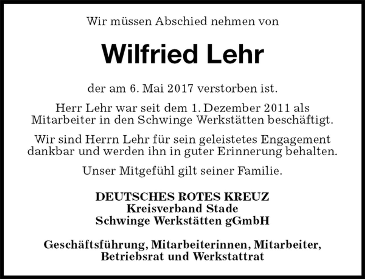 <p>Wir müssen Abschied nehmen von<br />Wilfried Lehr<br />der am 6. Mai 2017 verstorben ist.<br />Herr Lehr war seit dem 1. Dezember 2011 als<br />Mitarbeiter in den Schwinge Werkstätten beschäftigt.<br />Wir sind Herrn Lehr für sein geleistetes Engagement dankbar und werden ihn in guter Erinnerung behalten.<br />Unser Mitgefühl gilt seiner Familie.<br />DEUTSCHES ROTES KREUZ<br />Kreisverband Stade<br />Schwinge Werkstätten gGmbH</p>
<p>Geschäftsführung, Mitarbeiterinnen, Mitarbeiter,<br />Betriebsrat und Werkstattrat</p>