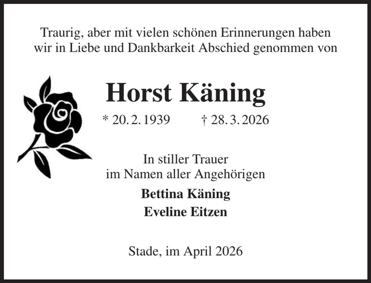 <p>Traurig, aber mit vielen schönen Erinnerungen haben<br />wir in Liebe und Dankbarkeit Abschied genommen von<br />Horst Käning<br />* 20. 2. 1939 † 28. 3. 2026<br />In stiller Trauer<br />im Namen aller Angehörigen<br />Bettina Käning<br />Eveline Eitzen<br />Stade, im April 2026</p>