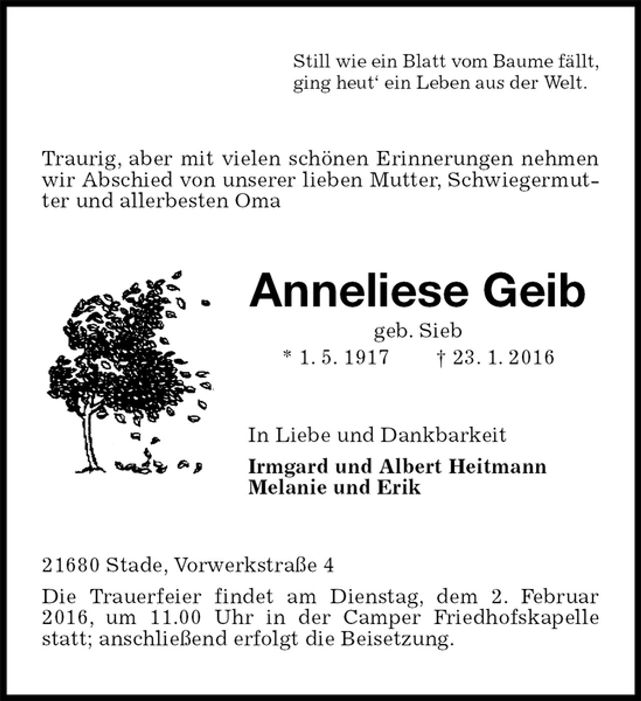 <p>Still wie ein Blatt vom Baume fällt,<br />ging heut‘ ein Leben aus der Welt.<br />Traurig, aber mit vielen schönen Erinnerungen nehmen wir Abschied von unserer lieben Mutter, Schwiegermutter und allerbesten Oma<br />Anneliese Geib<br />geb. Sieb<br />* 1. 5. 1917 † 23. 1. 2016<br />In Liebe und Dankbarkeit<br />Irmgard und Albert Heitmann<br />Melanie und Erik<br />21680 Stade, Vorwerkstraße 4<br />Die Trauerfeier findet am Dienstag, dem 2. Februar 2016, um 11.00 Uhr in der Camper Friedhofskapelle statt; anschließend erfolgt die Beisetzung.</p>