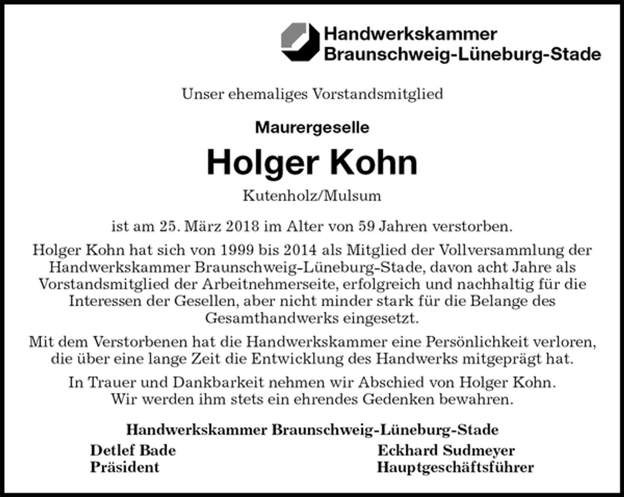 <p>Unser ehemaliges Vorstandsmitglied</p>
<p>Maurergeselle</p>
<p>Holger Kohn<br />Kutenholz/Mulsum<br />ist am 25. März 2018 im Alter von 59 Jahren verstorben.<br />Holger Kohn hat sich von 1999 bis 2014 als Mitglied der Vollversammlung der Handwerkskammer Braunschweig-Lüneburg-Stade, davon acht Jahre als<br />Vorstandsmitglied der Arbeitnehmerseite, erfolgreich und nachhaltig für die<br />Interessen der Gesellen, aber nicht minder stark für die Belange des<br />Gesamthandwerks eingesetzt.<br />Mit dem Verstorbenen hat die Handwerkskammer eine Persönlichkeit verloren, die über eine lange Zeit die Entwicklung des Handwerks mitgeprägt hat.<br />In Trauer und Dankbarkeit nehmen wir Abschied von Holger Kohn.<br />Wir werden ihm stets ein ehrendes Gedenken bewahren.<br />Handwerkskammer Braunschweig-Lüneburg-Stade<br />Detlef Bade Eckhard Sudmeyer<br />Präsident Hauptgeschäftsführer<br />Handwerkskammer<br />Braunschweig-Lüneburg-Stade</p>