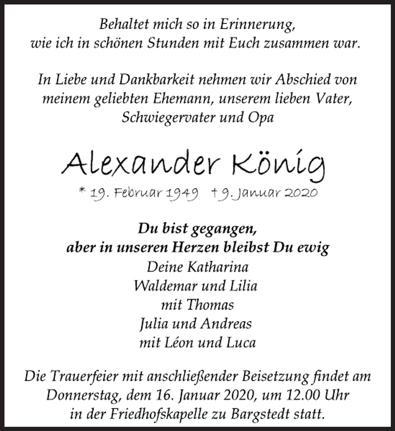 <p>Behaltet mich so in Erinnerung,<br />wie ich in schönen Stunden mit Euch zusammen war.<br />In Liebe und Dankbarkeit nehmen wir Abschied von<br />meinem geliebten Ehemann, unserem lieben Vater,<br />Schwiegervater und Opa<br />Alexander König<br />* 19. Februar 1949 † 9. Januar 2020<br />Du bist gegangen,<br />aber in unseren Herzen bleibst Du ewig<br />Deine Katharina<br />Waldemar und Lilia<br />mit Thomas<br />Julia und Andreas<br />mit Léon und Luca<br />Die Trauerfeier mit anschließender Beisetzung findet am<br />Donnerstag, dem 16. Januar 2020, um 12.00 Uhr<br />in der Friedhofskapelle zu Bargstedt statt.</p>