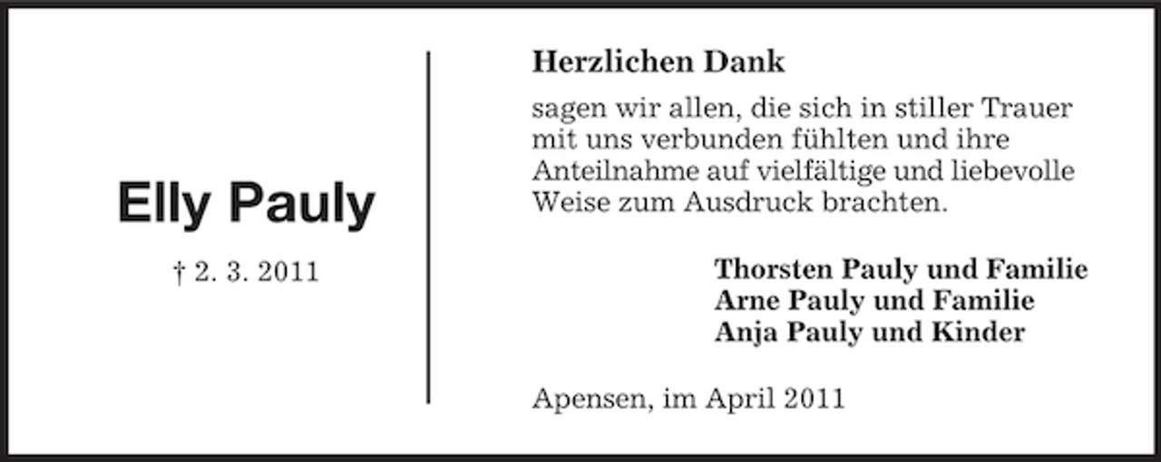 <p>Thorsten Pauly und Familie<br />Arne Pauly und Familie<br />Anja Pauly und Kinder</p>
<p>Elly Pauly<br />† 2. 3. 2011<br />Herzlichen Dank<br />sagen wir allen, die sich in stiller Trauer mit uns verbunden fühlten und ihre<br />Anteilnahme auf vielfältige und liebevolle<br />Weise zum Ausdruck brachten.<br />Apensen, im April 2011</p>