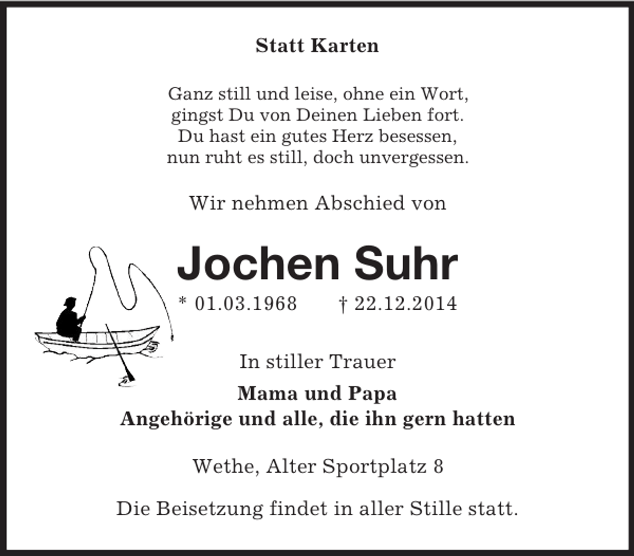 <p>Statt Karten<br />Ganz still und leise, ohne ein Wort,<br />gingst Du von Deinen Lieben fort.<br />Du hast ein gutes Herz besessen,<br />nun ruht es still, doch unvergessen.<br />Wir nehmen Abschied von<br />Jochen Suhr<br />* 01.03.1968 † 22.12.2014<br />In stiller Trauer<br />Mama und Papa<br />Angehörige und alle, die ihn gern hatten<br />Wethe, Alter Sportplatz 8</p><p>Die Beisetzung findet in aller Stille statt.</p>