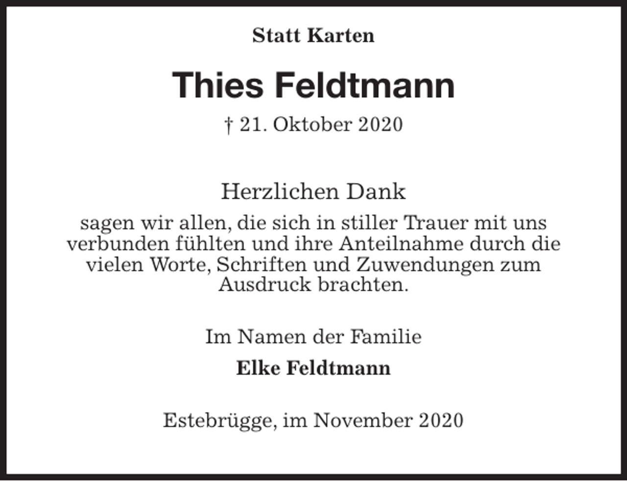<p>Statt Karten<br />Thies Feldtmann<br />† 21. Oktober 2020</p>
<p>Herzlichen Dank<br />sagen wir allen, die sich in stiller Trauer mit uns<br />verbunden fühlten und ihre Anteilnahme durch die<br />vielen Worte, Schriften und Zuwendungen zum<br />Ausdruck brachten.</p>
<p>Im Namen der Familie<br />Elke Feldtmann</p>
<p>Estebrügge, im November 2020</p>