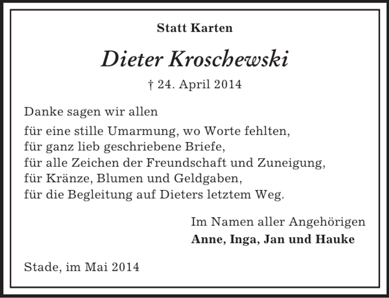 <p>Statt Karten<br />Dieter Kroschewski<br />† 24. April 2014<br />Danke sagen wir allen<br />für eine stille Umarmung, wo Worte fehlten,<br />für ganz lieb geschriebene Briefe,<br />für alle Zeichen der Freundschaft und Zuneigung,<br />für Kränze, Blumen und Geldgaben,<br />für die Begleitung auf Dieters letztem Weg.<br />Im Namen aller Angehörigen<br />Anne, Inga, Jan und Hauke<br />Stade, im Mai 2014</p>
