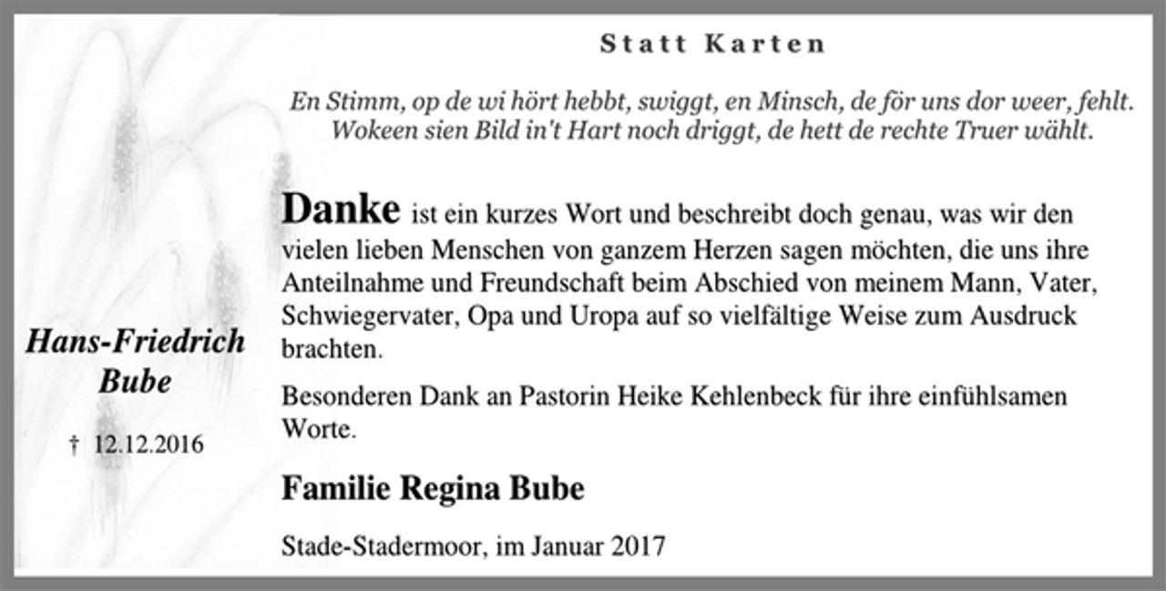 <p>Hans-Friedrich<br />Bube<br />† 12.12.2016<br />S t a t t K a r t e n<br />En Stimm, op de wi hört hebbt, swiggt, en Minsch, de för uns dor weer, fehlt.<br />Wokeen sien Bild in't Hart noch driggt, de hett de rechte Truer wählt.<br />Danke ist ein kurzes Wort und beschreibt doch genau, was wir den<br />vielen lieben Menschen von ganzem Herzen sagen möchten, die uns ihre Anteilnahme und Freundschaft beim Abschied von meinem Mann, Vater, Schwiegervater, Opa und Uropa auf so vielfältige Weise zum Ausdruck brachten.<br />Besonderen Dank an Pastorin Heike Kehlenbeck für ihre infühlsamen Worte.<br />Familie Regina Bube<br />Stade-Stadermoor, im Januar 2017</p>