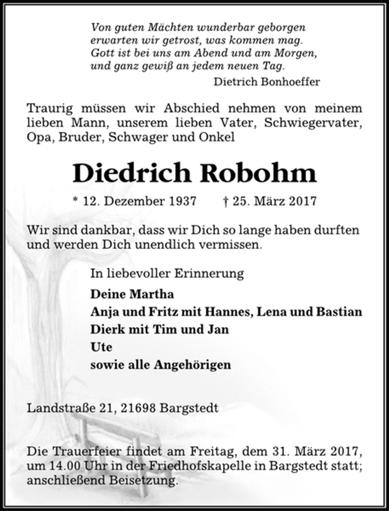 <p>Von guten Mächten wunderbar geborgen<br />erwarten wir getrost, was kommen mag.<br />Gott ist bei uns am Abend und am Morgen,<br />und ganz gewiß an jedem neuen Tag.<br />Dietrich Bonhoeffer<br />Traurig müssen wir Abschied nehmen von meinem<br />lieben Mann, unserem lieben Vater, Schwiegervater,<br />Opa, Bruder, Schwager und Onkel<br />Diedrich Robohm<br />* 12. Dezember 1937 † 25. März 2017<br />Wir sind dankbar, dass wir Dich so lange haben durften<br />und werden Dich unendlich vermissen.<br />In liebevoller Erinnerung<br />Deine Martha<br />Anja und Fritz mit Hannes, Lena und Bastian<br />Dierk mit Tim und Jan<br />Ute<br />sowie alle Angehörigen<br />Landstraße 21, 21698 Bargstedt<br />Die Trauerfeier findet am Freitag, dem 31. März 2017,<br />um 14.00 Uhr in der Friedhofskapelle in Bargstedt statt;<br />anschließend Beisetzung.</p>