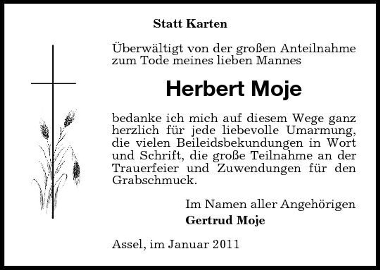 <p>Statt Karten Überwältigt von der großen Anteilnahme zum Tode meines lieben Mannes</p><p>Herbert Moje<br />bedanke ich mich auf diesem Wege ganz herzlich für jede liebevolle Umarmung, die vielen Beileidsbekundungen in Wort und Schrift, die große Teilnahme an der Trauerfeier und Zuwendungen für den Grabschmuck. Im Namen aller Angehörigen Gertrud Moje Assel, im Januar 2011</p>