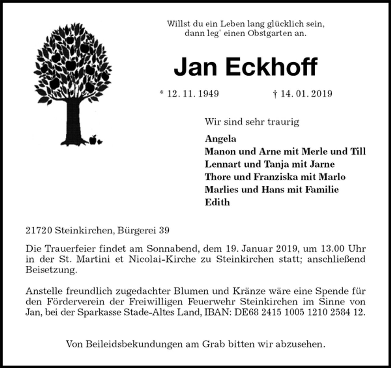 <p>Willst du ein Leben lang glücklich sein,<br />dann leg' einen Obstgarten an.<br />Jan Eckhoff<br />* 12. 11. 1949 † 14. 01. 2019<br />Wir sind sehr traurig<br />Angela<br />Manon und Arne mit Merle und Till<br />Lennart und Tanja mit Jarne<br />Thore und Franziska mit Marlo<br />Marlies und Hans mit Familie<br />Edith<br />21720 Steinkirchen, Bürgerei 39<br />Die Trauerfeier findet am Sonnabend, dem 19. Januar 2019, um 13.00 Uhr<br />in der St. Martini et Nicolai-Kirche zu Steinkirchen statt; anschließend<br />Beisetzung.</p>
<p>Anstelle freundlich zugedachter Blumen und Kränze wäre eine Spende für<br />den Förderverein der Freiwilligen Feuerwehr Steinkirchen im Sinne von<br />Jan, bei der Sparkasse Stade-Altes Land, IBAN: DE68 2415 1005 1210 2584 12.</p>
<p>Von Beileidsbekundungen am Grab bitten wir abzusehen.</p>