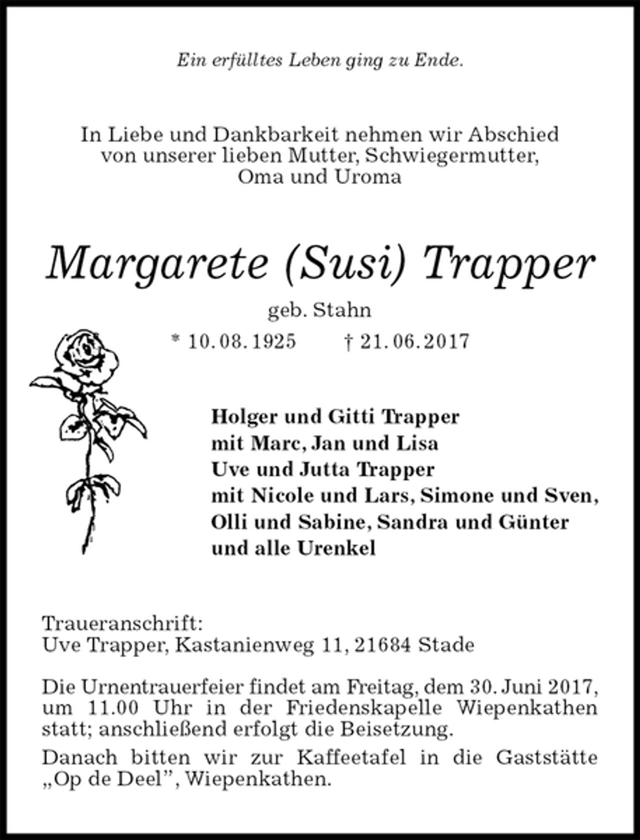 <p>Ein erfülltes Leben ging zu Ende.<br />In Liebe und Dankbarkeit nehmen wir Abschied<br />von unserer lieben Mutter, Schwiegermutter,<br />Oma und Uroma<br />Margarete (Susi) Trapper<br />geb. Stahn<br />* 10. 08. 1925 † 21. 06. 2017<br />Holger und Gitti Trapper<br />mit Marc, Jan und Lisa<br />Uve und Jutta Trapper<br />mit Nicole und Lars, Simone und Sven,<br />Olli und Sabine, Sandra und Günter<br />und alle Urenkel<br />Traueranschrift:<br />Uve Trapper, Kastanienweg 11, 21684 Stade</p><p>Die Urnentrauerfeier findet am Freitag, dem 30. Juni 2017,<br />um 11.00 Uhr in der Friedenskapelle Wiepenkathen statt; anschließend erfolgt die Beisetzung.<br />Danach bitten wir zur Kaffeetafel in die Gaststätte<br />„Op de Deel”, Wiepenkathen.</p>