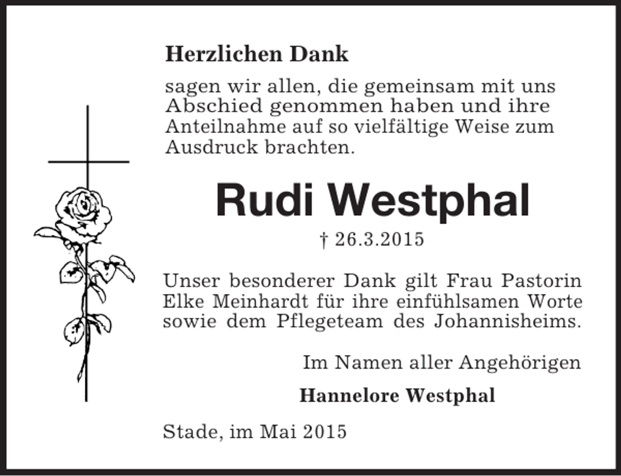 <p>Herzlichen Dank<br />sagen wir allen, die gemeinsam mit uns<br />Abschied genommen haben und ihre<br />Anteilnahme auf so vielfältige Weise zum Ausdruck brachten.<br />Rudi Westphal<br />† 26.3.2015<br />Unser besonderer Dank gilt Frau Pastorin<br />Elke Meinhardt für ihre einfühlsamen Worte<br />sowie dem Pflegeteam des Johannisheims.<br />Im Namen aller Angehörigen<br />Hannelore Westphal<br />Stade, im Mai 2015</p>