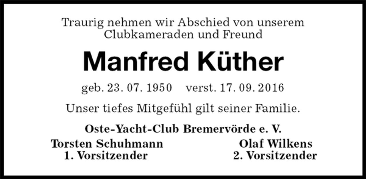 <p>Traurig nehmen wir Abschied von unserem<br />Clubkameraden und Freund<br />Manfred Küther<br />geb. 23. 07. 1950 verst. 17. 09. 2016<br />Unser tiefes Mitgefühl gilt seiner Familie.<br />Oste-Yacht-Club Bremervörde e. V.<br />Torsten Schuhmann Olaf Wilkens<br />1. Vorsitzender 2. Vorsitzender</p>