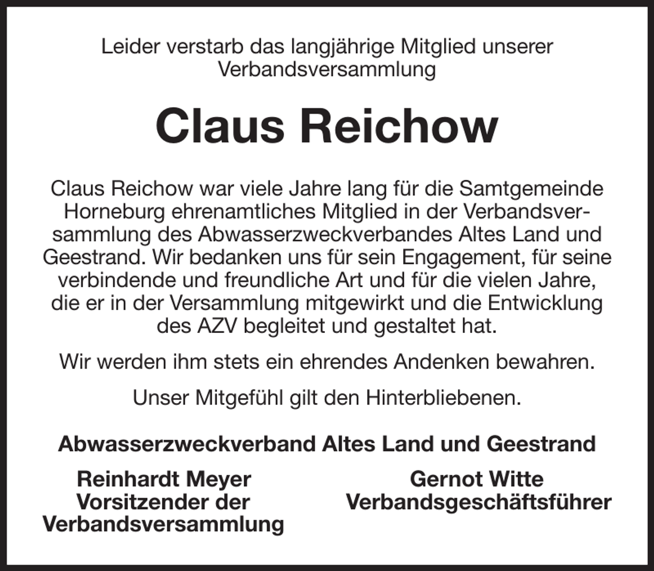 <p>Leider verstarb das langjährige Mitglied unserer<br />Verbandsversammlung<br />Claus Reichow<br />Claus Reichow war viele Jahre lang für die Samtgemeinde Horneburg ehrenamtliches Mitglied in der Verbandsversammlung des Abwasserzweckverbandes Altes Land und Geestrand. Wir bedanken uns für sein Engagement, für seine<br />verbindende und freundliche Art und für die vielen Jahre, die er in der Versammlung mitgewirkt und die Entwicklung des AZV begleitet und gestaltet hat.<br />Wir werden ihm stets ein ehrendes Andenken bewahren.<br />Unser Mitgefühl gilt den Hinterbliebenen.<br />Abwasserzweckverband Altes Land und Geestrand<br />Reinhardt Meyer Gernot Witte<br />Vorsitzender der Verbandsgeschäftsführer<br />Verbandsversammlung</p>
