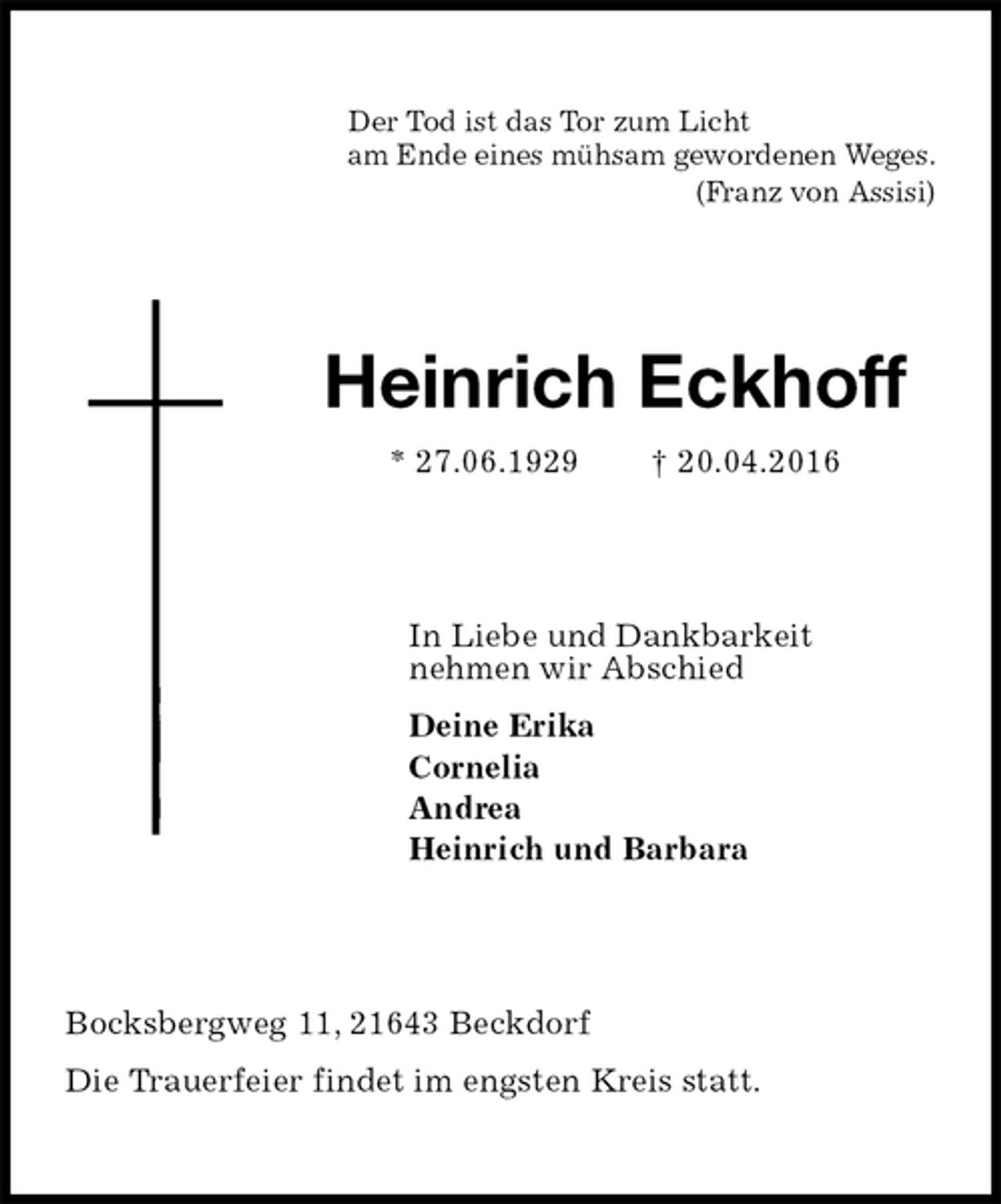 <p>Der Tod ist das Tor zum Licht<br />am Ende eines mühsam gewordenen Weges.<br />(Franz von Assisi)<br />Heinrich Eckhoff<br />* 27.06.1929 † 20.04.2016<br />In Liebe und Dankbarkeit<br />nehmen wir Abschied<br />Deine Erika<br />Cornelia<br />Andrea<br />Heinrich und Barbara<br />Bocksbergweg 11, 21643 Beckdorf<br />Die Trauerfeier findet im engsten Kreis statt.</p>