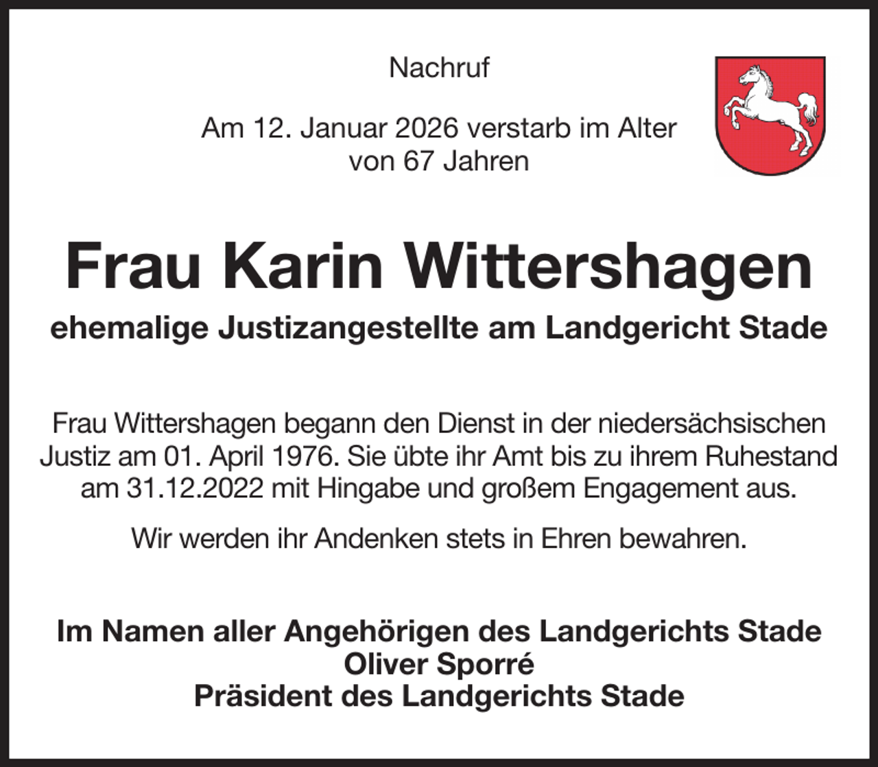 <p>Nachruf</p><p>Am 12. Januar 2026 verstarb im Alter<br />von 67 Jahren<br />Frau Karin Wittershagen<br />ehemalige Justizangestellte am Landgericht Stade<br />Frau Wittershagen begann den Dienst in der niedersächsischen Justiz am 01. April 1976. Sie übte ihr Amt bis zu ihrem Ruhestand am 31.12.2022 mit Hingabe und großem Engagement aus.<br />Wir werden ihr Andenken stets in Ehren bewahren.<br />Im Namen aller Angehörigen des Landgerichts Stade<br />Oliver Sporré<br />Präsident des Landgerichts Stade</p>