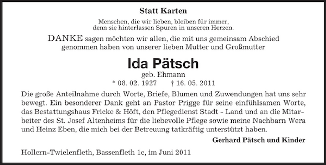 <p>Statt Karten<br />Menschen, die wir lieben, bleiben für immer, denn sie hinterlassen Spuren in unseren Herzen.</p><p>DANKE sagen möchten wir allen, die mit uns gemeinsam Abschied<br />genommen haben von unserer lieben Mutter und Großmutter</p><p>Ida Pätsch<br />geb. Ehmann * 08. 02. 1927 † 16. 05. 2011 Die große Anteilnahme durch Worte, Briefe, Blumen und Zuwendungen hat uns sehr bewegt. Ein besonderer Dank geht an Pastor Prigge für seine einfühlsamen Worte, das Bestattungshaus Fricke &amp; Höft, den Pflegedienst Stadt - Land und an die Mitarbeiter des St. Josef Altenheims für die liebevolle Pflege sowie meine Nachbarn Wera und Heinz Eben, die mich bei der Betreuung tatkräftig unterstützt haben. Gerhard Pätsch und Kinder Hollern-Twielenfleth, Bassenfleth 1c, im Juni 2011</p>