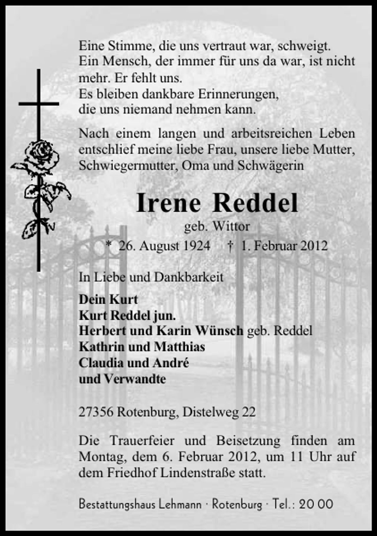 <p>Eine Stimme, die uns vertraut war, schweigt.<br />Ein Mensch, der immer für uns da war, ist nicht<br />mehr. Er fehlt uns.<br />Es bleiben dankbare Erinnerungen,<br />die uns niemand nehmen kann.<br />Nach einem langen und arbeitsreichen Leben<br />entschlief meine liebe Frau, unsere liebe Mutter,<br />Schwiegermutter, Oma und Schwägerin</p><p>Irene Reddel<br />geb. Wittor<br />* 26. August 1924 1. Februar 2012<br />In Liebe und Dankbarkeit<br />Dein Kurt<br />Kurt Reddel jun.<br />Herbert und Karin Wünsch geb. Reddel<br />Kathrin und Matthias<br />Claudia und André<br />und Verwandte<br />27356 Rotenburg, Distelweg 22<br />Die Trauerfeier und Beisetzung finden am<br />Montag, dem 6. Februar 2012, um 11 Uhr auf<br />dem Friedhof Lindenstraße statt.<br />Bestattungshaus Lehmann · Rotenburg · Tel.: 20</p>