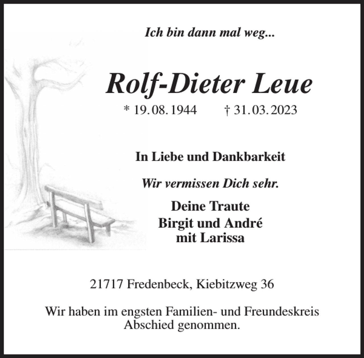 <p>Ich bin dann mal weg...<br />Rolf-Dieter Leue<br />* 19. 08. 1944 † 31. 03. 2023<br />In Liebe und Dankbarkeit<br />Wir vermissen Dich sehr.<br />Deine Traute<br />Birgit und André<br />mit Larissa<br />21717 Fredenbeck, Kiebitzweg 36</p><p>Wir haben im engsten Familien- und Freundeskreis<br />Abschied genommen.</p>