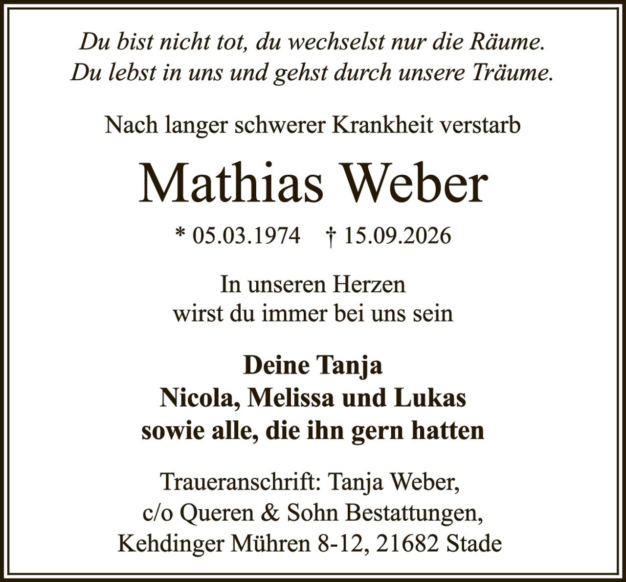 <p><i>Du bist nicht tot, du wechselst nur die Räume.<br>Du lebst in uns und gehst durch unsere Träume.</i></p><p>Nach langer schwerer Krankheit verstarb</p><p><strong>Mathias Weber</strong></p><p>* 05.03.1974 † 15.09.2026</p><p>In unseren Herzen<br>wirst du immer bei uns sein</p><p><strong>Deine Tanja<br>Nicola, Melissa und Lukas<br>sowie alle, die ihn gern hatten</strong></p><p>Traueranschrift: Tanja Weber,<br>c/o Queren & Sohn Bestattungen,<br>Kehdinger Mühren 8-12, 21682 Stade</p>