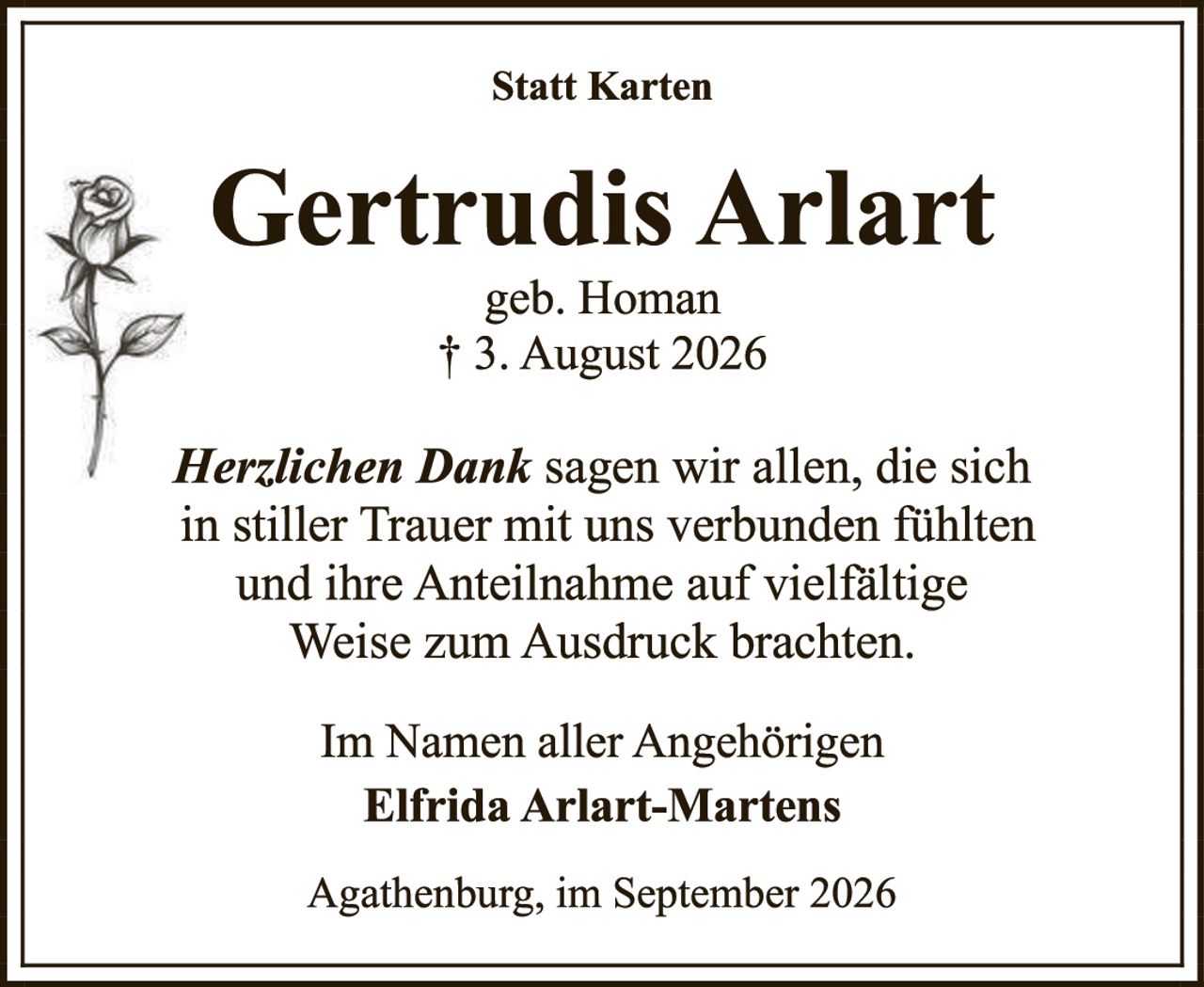 <p><strong>Statt Karten</strong></p>

<p><strong>Gertrudis Arlart</strong><br />
geb. Homan<br />
† 3. August 2026</p>

<p><i>Herzlichen Dank</i> sagen wir allen, die sich in stiller Trauer mit uns verbunden fühlten und ihre Anteilnahme auf vielfältige Weise zum Ausdruck brachten.</p>

<p>Im Namen aller Angehörigen<br />
<strong>Elfrida Arlart-Martens</strong></p>

<p>Agathenburg, im September 2026</p>