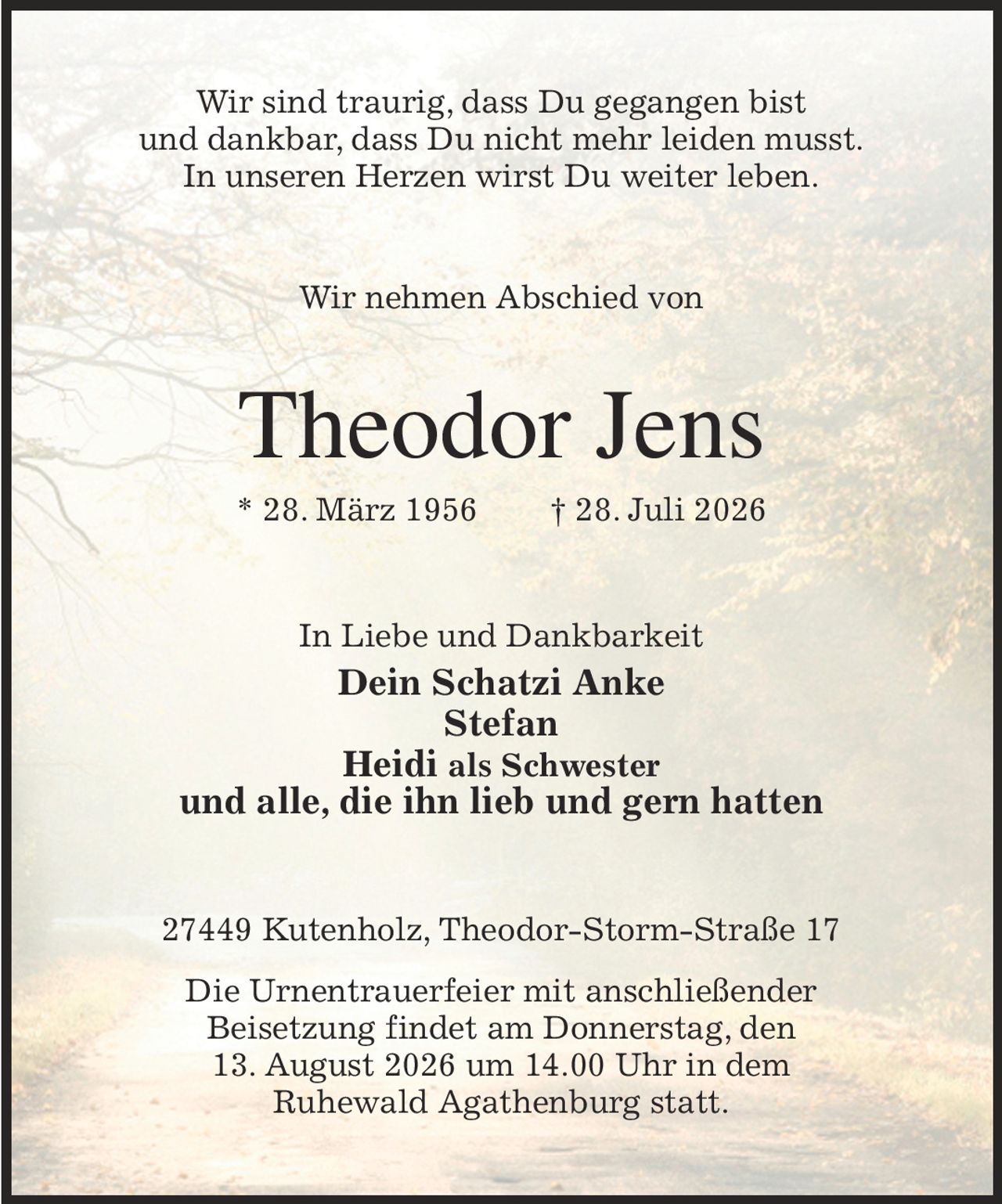 Wir sind traurig, dass Du gegangen bist
und dankbar, dass Du nicht mehr leiden musst.
In unseren Herzen wirst Du weiter leben.
Wir nehmen Abschied von
Theodor Jens
* 28. März 1956               † 28. Juli 2026
In Liebe und Dankbarkeit
Dein Schatzi Anke
Stefan
Heidi als Schwester
und alle, die ihn lieb und gern hatten
27449 Kutenholz, Theodor-Storm-Straße 17
Die Urnentrauerfeier mit anschließender
Beisetzung findet am Donnerstag, den
13. August 2026 um 14.00 Uhr in dem
Ruhewald Agathenburg statt.