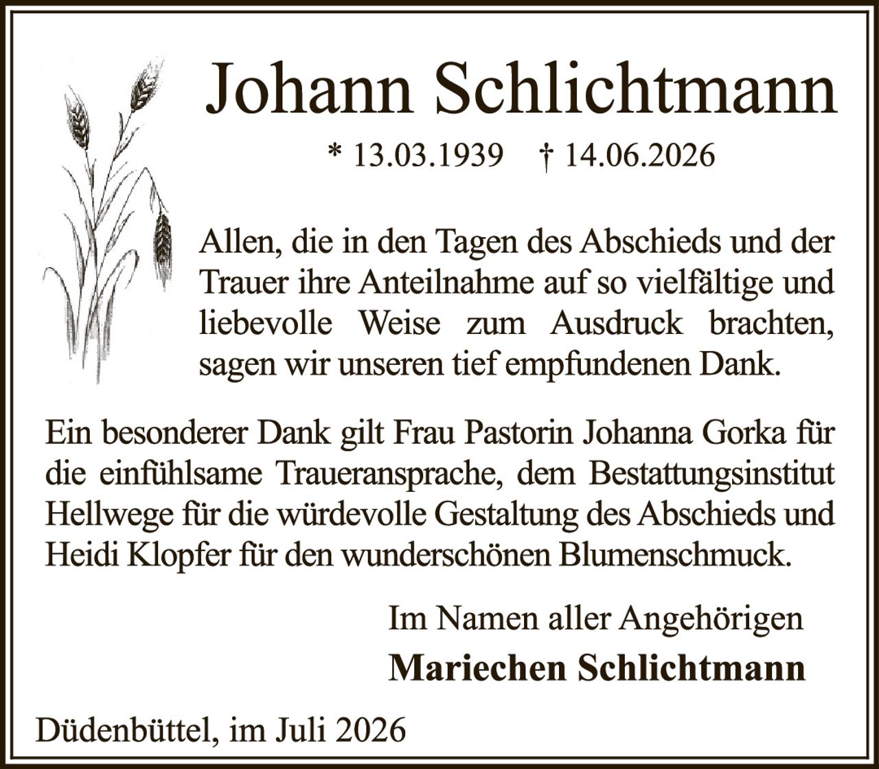 <p>* 13.03.1939 † 14.06.2026</p>

<p>Allen, die in den Tagen des Abschieds und der Trauer ihre Anteilnahme auf so vielfältige und liebevolle Weise zum Ausdruck brachten, sagen wir unseren tief empfundenen Dank.</p>

<p>Ein besonderer Dank gilt Frau Pastorin Johanna Gorka für die einfühlsame Traueransprache, dem Bestattungsinstitut Hellwege für die würdevolle Gestaltung des Abschieds und Heidi Klopfer für den wunderschönen Blumenschmuck.</p>

<p>Im Namen aller Angehörigen<br>
<strong>Mariechen Schlichtmann</strong></p>

<p>Düdenbüttel, im Juli 2026</p>