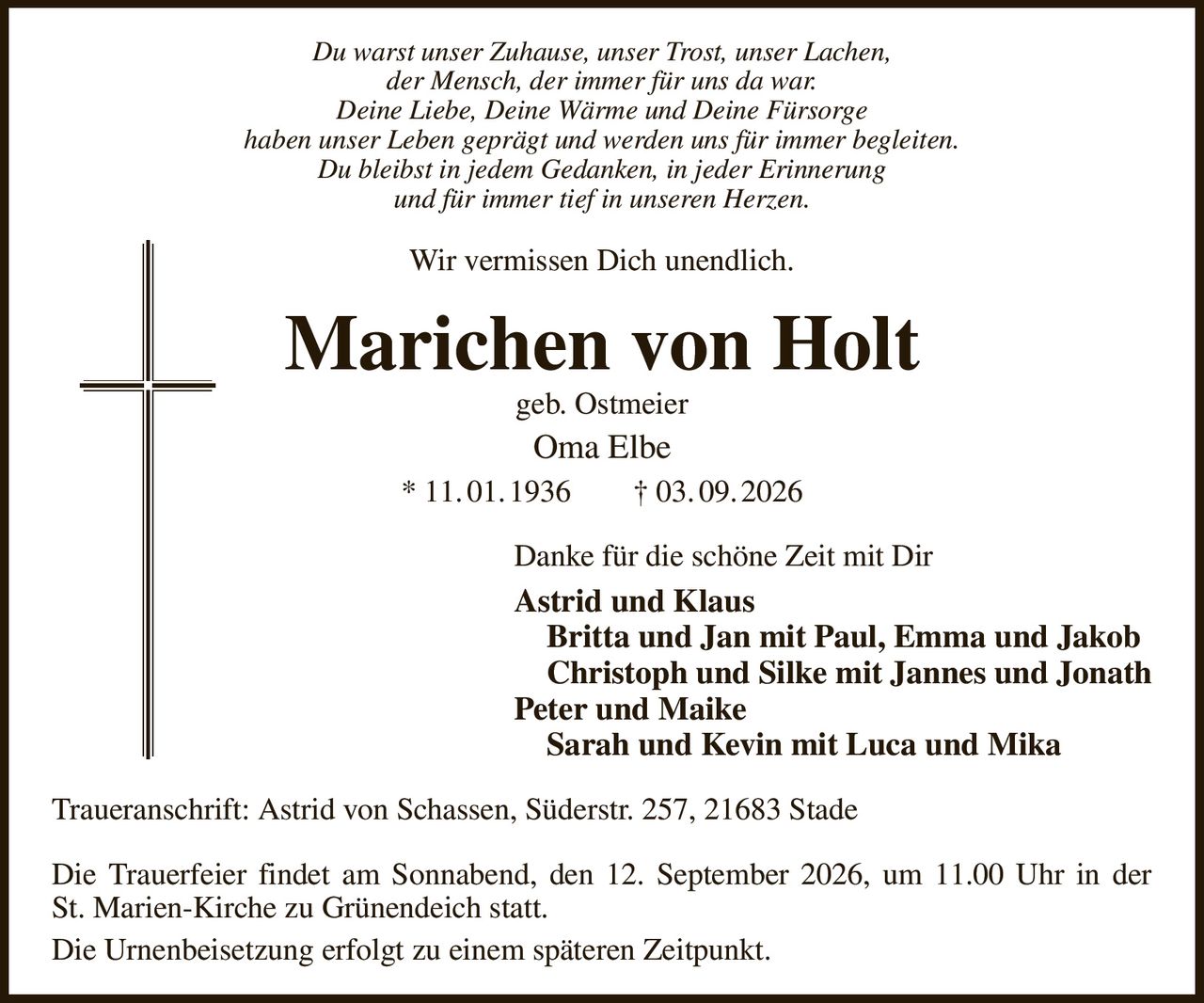 Du warst unser Zuhause, unser Trost, unser Lachen,
der Mensch, der immer für uns da war.
Deine Liebe, Deine Wärme und Deine Fürsorge
haben unser Leben geprägt und werden uns für immer begleiten.
Du bleibst in jedem Gedanken, in jeder Erinnerung
und für immer tief in unseren Herzen.
Wir vermissen Dich unendlich.
Marichen von Holt
geb. Ostmeier
Oma Elbe
* 11. 01. 1936  † 03. 09. 2026
Danke für die schöne Zeit mit Dir
Astrid und Klaus
 Britta und Jan mit Paul, Emma und Jakob
 Christoph und Silke mit Jannes und Jonath
Peter und Maike
 Sarah und Kevin mit Luca und Mika
Traueranschrift: Astrid von Schassen, Süderstr. 257, 21683 Stade

Die Trauerfeier findet am Sonnabend, den 12. September 2026, um 11.00 Uhr in der
St. Marien-Kirche zu Grünendeich statt.
Die Urnenbeisetzung erfolgt zu einem späteren Zeitpunkt.