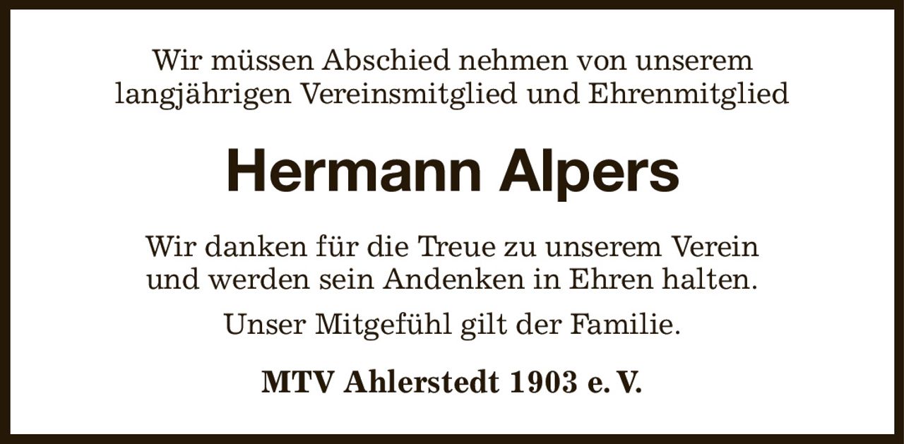 Wir müssen Abschied nehmen von unserem
langjährigen Vereinsmitglied und Ehrenmitglied
Hermann Alpers
Wir danken für die Treue zu unserem Verein
und werden sein Andenken in Ehren halten.
Unser Mitgefühl gilt der Familie.
MTV Ahlerstedt 1903 e. V.