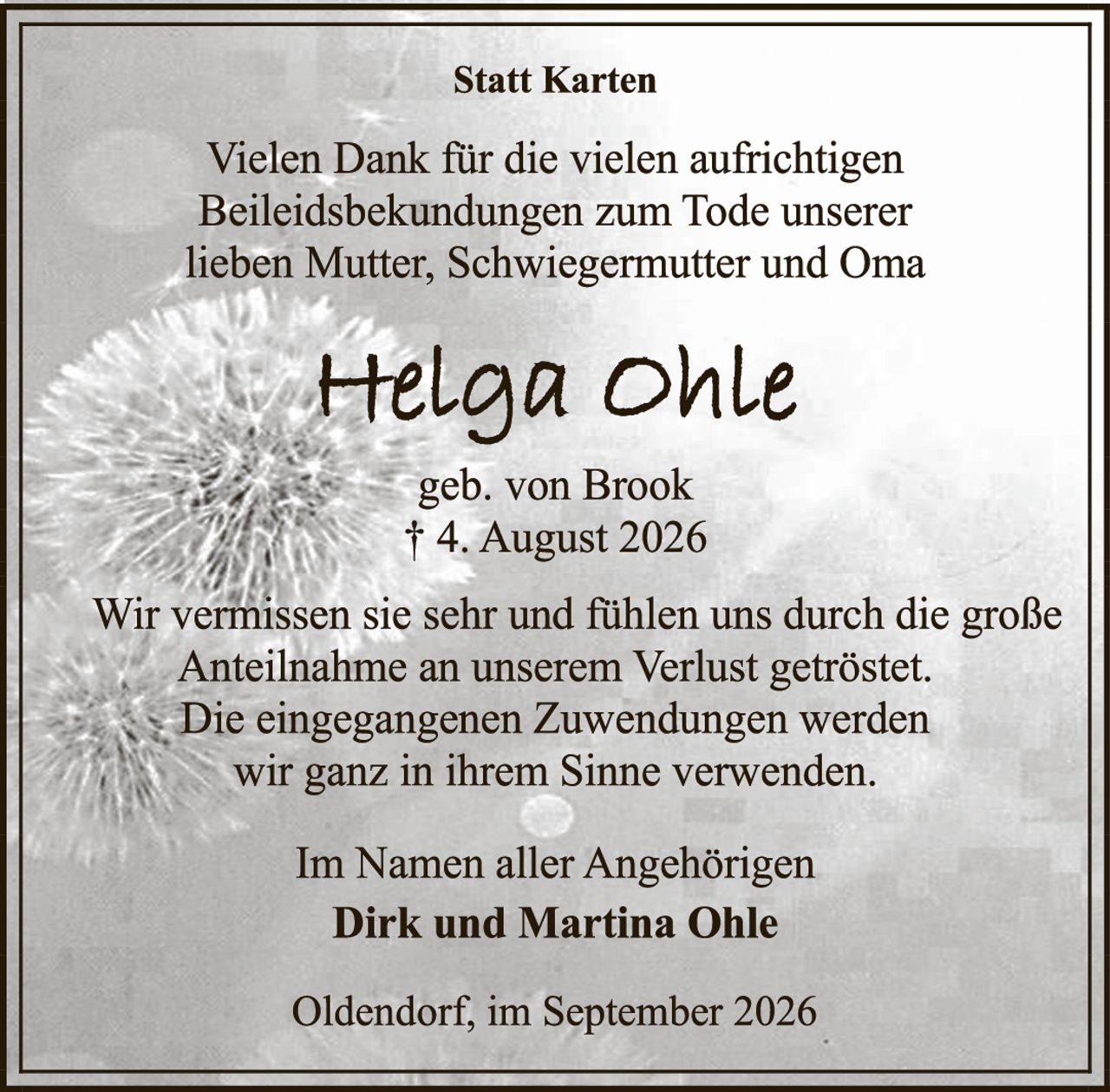 <p><strong>Statt Karten</strong></p><p>Vielen Dank für die vielen aufrichtigen Beileidesbekündungen zum Tode unserer lieben Mutter, Schwiegermutter und Oma</p><p><strong>Helga Ohle</strong></p><p>geb. von Brook<br/>† 4. August 2026</p><p>Wir vermissen sie sehr und fühlen uns durch die große Anteilnahme an unserem Verlust getröstet. Die eingegangenen Zuwendungen werden wir ganz in ihrem Sinne verwenden.</p><p>Im Namen aller Angehörigen<br/><strong>Dirk und Martina Ohle</strong></p><p>Oldendorf, im September 2026</p>