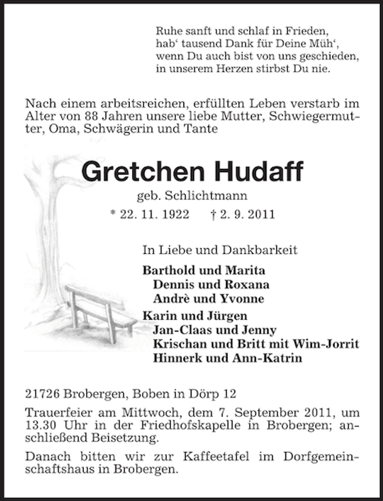 <p>Ruhe sanft und schlaf in Frieden,<br />hab‘ tausend Dank für Deine Müh‘,<br />wenn Du auch bist von uns geschieden,<br />in unserem Herzen stirbst Du nie.<br />Nach einem arbeitsreichen, erfüllten Leben verstarb im Alter von 88 Jahren unsere liebe Mutter, Schwiegermutter, Oma, Schwägerin und Tante<br />Gretchen Hudaff<br />geb. Schlichtmann<br />* 22. 11. 1922 † 2. 9. 2011<br />In Liebe und Dankbarkeit<br />Barthold und Marita<br />Dennis und Roxana<br />Andrè und Yvonne<br />Karin und Jürgen<br />Jan-Claas und Jenny<br />Krischan und Britt mit Wim-Jorrit<br />Hinnerk und Ann-Katrin<br />21726 Brobergen, Boben in Dörp 12<br />Trauerfeier am Mittwoch, dem 7. September 2011, um 13.30 Uhr in der Friedhofskapelle in Brobergen; anschließend Beisetzung.<br />Danach bitten wir zur Kaffeetafel im Dorfgemeinschaftshaus in Brobergen.</p>