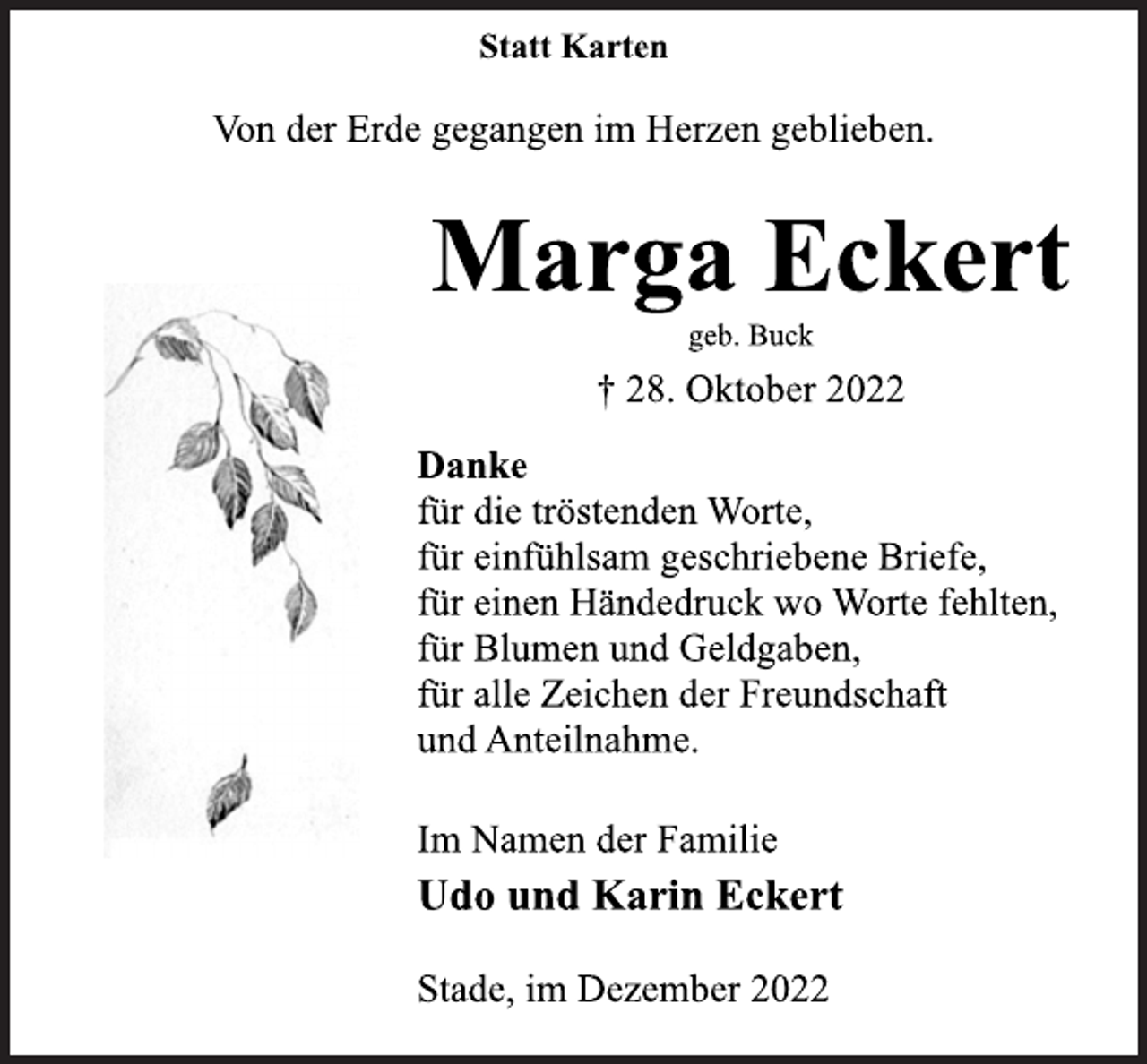 <p>Statt Karten<br />Von der Erde gegangen im Herzen geblieben.<br />Marga Eckert<br />geb. Buck<br />† 28. Oktober 2022<br />Danke<br />für die tröstenden Worte,<br />für einfühlsam geschriebene Briefe,<br />für einen Händedruck wo Worte fehlten,<br />für Blumen und Geldgaben,<br />für alle Zeichen der Freundschaft<br />und Anteilnahme.<br />Im Namen der Familie<br />Udo und Karin Eckert<br />Stade, im Dezember 2022</p>