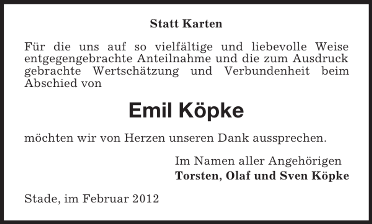 <p>Statt Karten<br />Für die uns auf so vielfältige und liebevolle Weise<br />entgegengebrachte Anteilnahme und die zum Ausdruck<br />gebrachte Wertschätzung und Verbundenheit beim<br />Abschied von</p><p>Emil Köpke<br />möchten wir von Herzen unseren Dank aussprechen.<br />Im Namen aller Angehörigen<br />Torsten, Olaf und Sven Köpke<br />Stade, im Februar 2012</p>