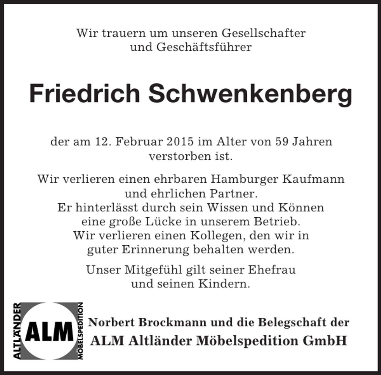 <p>Wir trauern um unseren Gesellschafter<br />und Geschäftsführer<br />Friedrich Schwenkenberg<br />der am 12. Februar 2015 im Alter von 59 Jahren<br />verstorben ist.<br />Wir verlieren einen ehrbaren Hamburger Kaufmann<br />und ehrlichen Partner.<br />Er hinterlässt durch sein Wissen und Können<br />eine große Lücke in unserem Betrieb.<br />Wir verlieren einen Kollegen, den wir in<br />guter Erinnerung behalten werden.<br />Unser Mitgefühl gilt seiner Ehefrau<br />und seinen Kindern.<br />Norbert Brockmann und die Belegschaft der<br />ALM Altländer Möbelspedition GmbH</p>