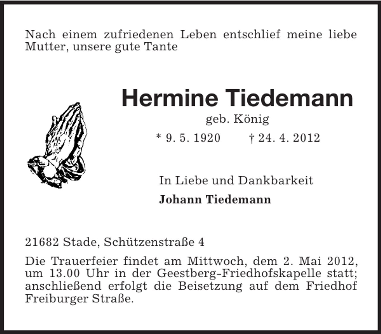 <p>Nach einem zufriedenen Leben entschlief meine liebe<br />Mutter, unsere gute Tante</p><p>Hermine Tiedemann<br />geb. König<br />* 9. 5. 1920<br />† 24. 4. 2012<br />In Liebe und Dankbarkeit<br />Johann Tiedemann</p><p>21682 Stade, Schützenstraße 4<br />Die Trauerfeier findet am Mittwoch, dem 2. Mai 2012,<br />um 13.00 Uhr in der Geestberg-Friedhofskapelle statt;<br />anschließend erfolgt die Beisetzung auf dem Friedhof<br />Freiburger Straße.</p>