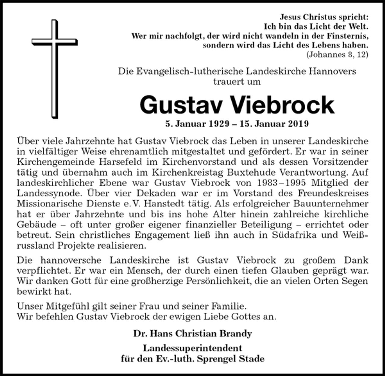 <p>Jesus Christus spricht:<br />Ich bin das Licht der Welt.<br />Wer mir nachfolgt, der wird nicht wandeln in der Finsternis,<br />sondern wird das Licht des Lebens haben.<br />(Johannes 8, 12)<br />Die Evangelisch-lutherische Landeskirche Hannovers<br />trauert um<br />Gustav Viebrock<br />5. Januar 1929 – 15. Januar 2019<br />Über viele Jahrzehnte hat Gustav Viebrock das Leben in unserer Landeskirche in vielfältiger Weise ehrenamtlich mitgestaltet und gefördert. Er war in seiner Kirchengemeinde Harsefeld im Kirchenvorstand und als dessen Vorsitzender tätig und übernahm auch im Kirchenkreistag Buxtehude Verantwortung. Auf landeskirchlicher Ebene war Gustav Viebrock von 1983 – 1995 Mitglied der Landessynode. Über vier Dekaden war er im Vorstand des Freundeskreises Missionarische Dienste e. V. Hanstedt tätig. Als erfolgreicher Bauunternehmer hat er über Jahrzehnte und bis ins hohe Alter hinein zahlreiche kirchliche<br />Gebäude – oft unter großer eigener finanzieller Beteiligung – errichtet oder<br />betreut. Sein christliches Engagement ließ ihn auch in Südafrika und Weißrussland Projekte realisieren.<br />Die hannoversche Landeskirche ist Gustav Viebrock zu großem Dank<br />verpflichtet. Er war ein Mensch, der durch einen tiefen Glauben geprägt war. Wir danken Gott für eine großherzige Persönlichkeit, die an vielen Orten Segen bewirkt hat.<br />Unser Mitgefühl gilt seiner Frau und seiner Familie.<br />Wir befehlen Gustav Viebrock der ewigen Liebe Gottes an.<br />Dr. Hans Christian Brandy<br />Landessuperintendent<br />für den Ev.-luth. Sprengel Stade</p>