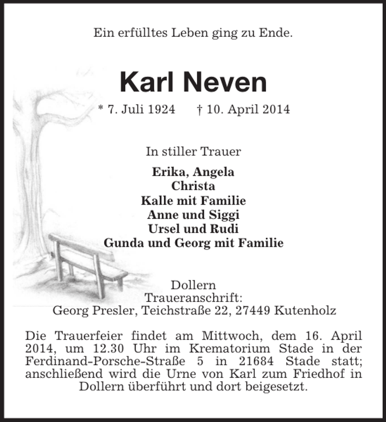<p>Ein erfülltes Leben ging zu Ende.<br />Karl Neven<br />* 7. Juli 1924 † 10. April 2014<br />In stiller Trauer<br />Erika, Angela<br />Christa<br />Kalle mit Familie<br />Anne und Siggi<br />Ursel und Rudi<br />Gunda und Georg mit Familie<br />Dollern<br />Traueranschrift:<br />Georg Presler, Teichstraße 22, 27449 Kutenholz<br />Die Trauerfeier findet am Mittwoch, dem 16. April 2014, um 12.30 Uhr im Krematorium Stade in der<br />Ferdinand-Porsche-Straße 5 in 21684 Stade statt;<br />anschließend wird die Urne von Karl zum Friedhof in Dollern überführt und dort beigesetzt.</p>