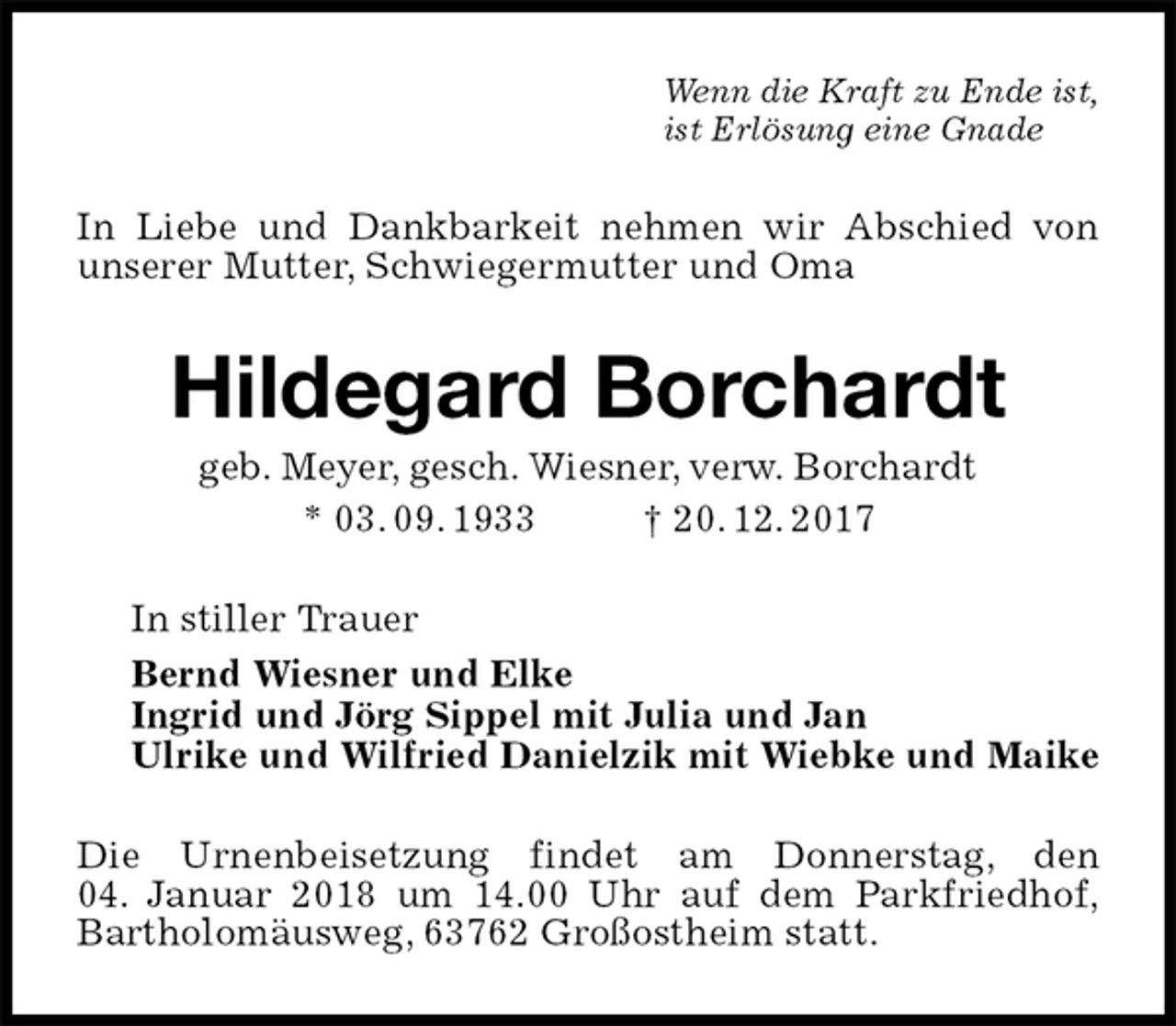 <p>Wenn die Kraft zu Ende ist,<br />ist Erlösung eine Gnade<br />In Liebe und Dankbarkeit nehmen wir Abschied von unserer Mutter, Schwiegermutter und Oma<br />Hildegard Borchardt<br />geb. Meyer, gesch. Wiesner, verw. Borchardt<br />* 03. 09. 1933 † 20. 12. 2017<br />In stiller Trauer<br />Bernd Wiesner und Elke<br />Ingrid und Jörg Sippel mit Julia und Jan<br />Ulrike und Wilfried Danielzik mit Wiebke und Maike<br />Die Urnenbeisetzung findet am Donnerstag, den<br />04. Januar 2018 um 14.00 Uhr auf dem Parkfriedhof,<br />Bartholomäusweg, 63762 Großostheim statt.</p>