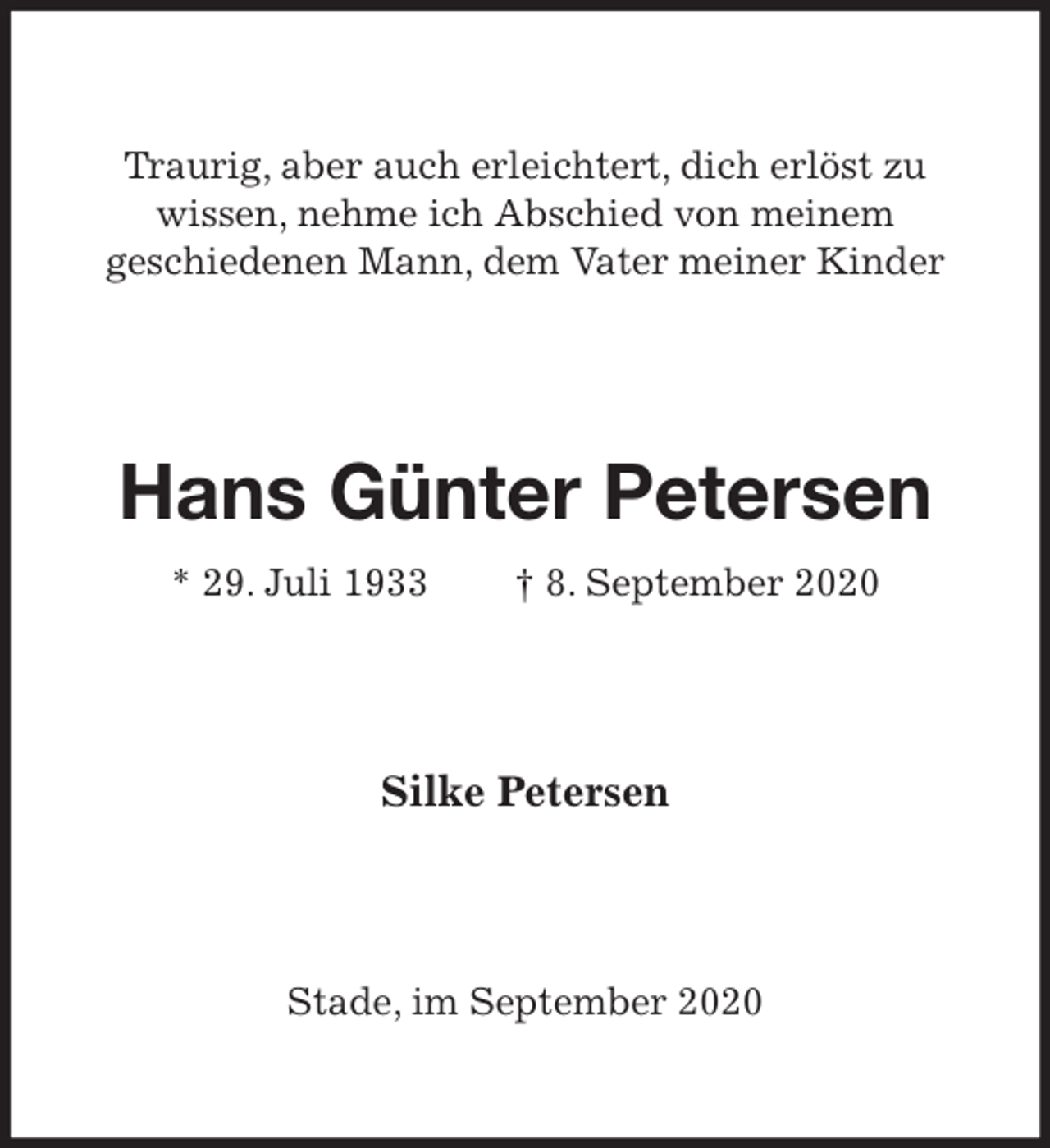 <p>Traurig, aber auch erleichtert, dich erlöst zu<br />wissen, nehme ich Abschied von meinem<br />geschiedenen Mann, dem Vater meiner Kinder<br />Hans Günter Petersen<br />* 29. Juli 1933 † 8. September 2020<br />Silke Petersen<br />Stade, im September 2020</p>