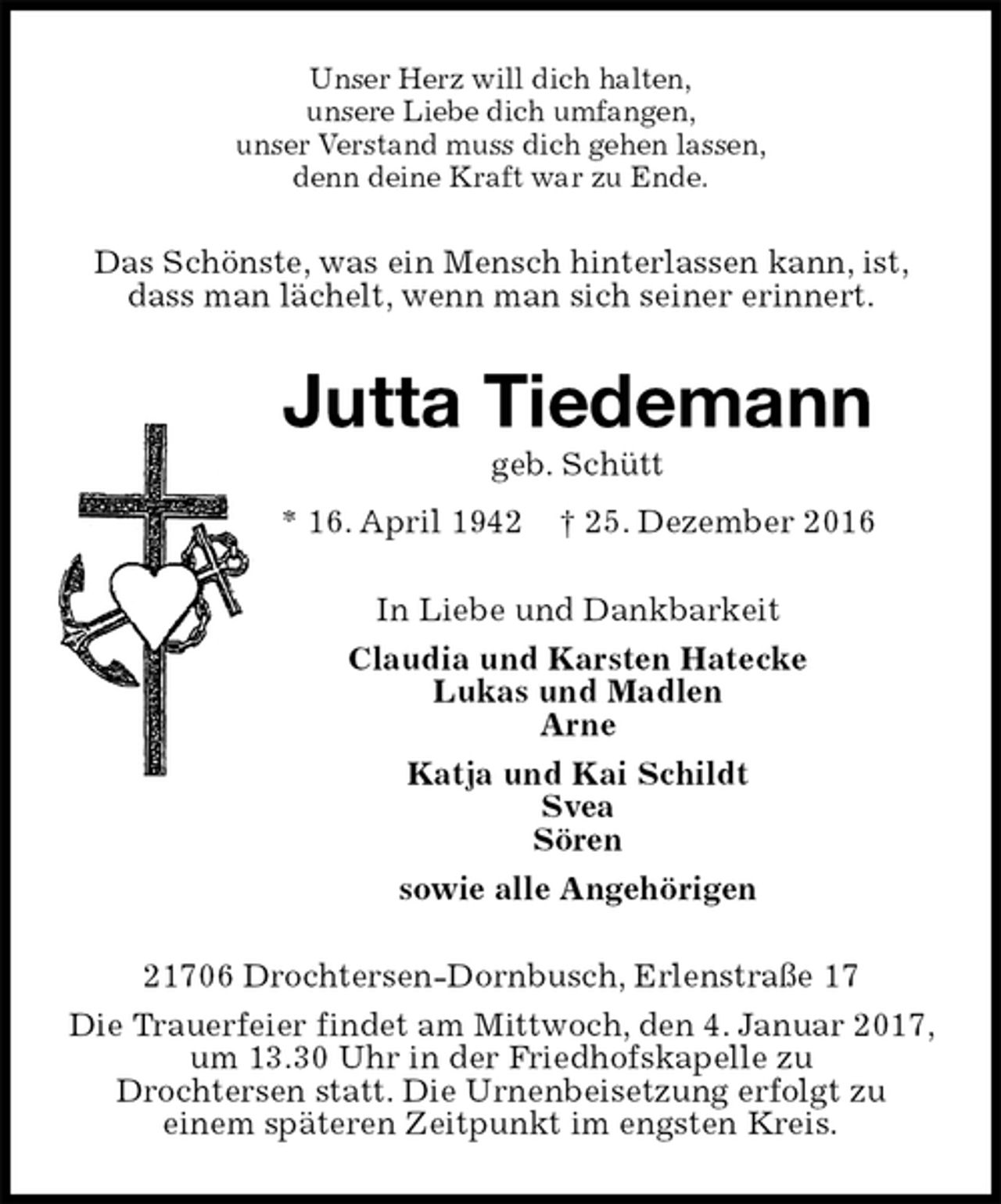 <p>Unser Herz will dich halten,<br />unsere Liebe dich umfangen,<br />unser Verstand muss dich gehen lassen,<br />denn deine Kraft war zu Ende.<br />Das Schönste, was ein Mensch hinterlassen kann, ist, dass man lächelt, wenn man sich seiner erinnert.<br />Jutta Tiedemann<br />geb. Schütt<br />* 16. April 1942 † 25. Dezember 2016<br />In Liebe und Dankbarkeit<br />Claudia und Karsten Hatecke<br />Lukas und Madlen<br />Arne<br />Katja und Kai Schildt<br />Svea<br />Sören<br />sowie alle Angehörigen<br />21706 Drochtersen-Dornbusch, Erlenstraße 17<br />Die Trauerfeier findet am Mittwoch, den 4. Januar 2017, um 13.30 Uhr in der Friedhofskapelle zu<br />Drochtersen statt. Die Urnenbeisetzung erfolgt zu<br />einem späteren Zeitpunkt im engsten Kreis.</p>