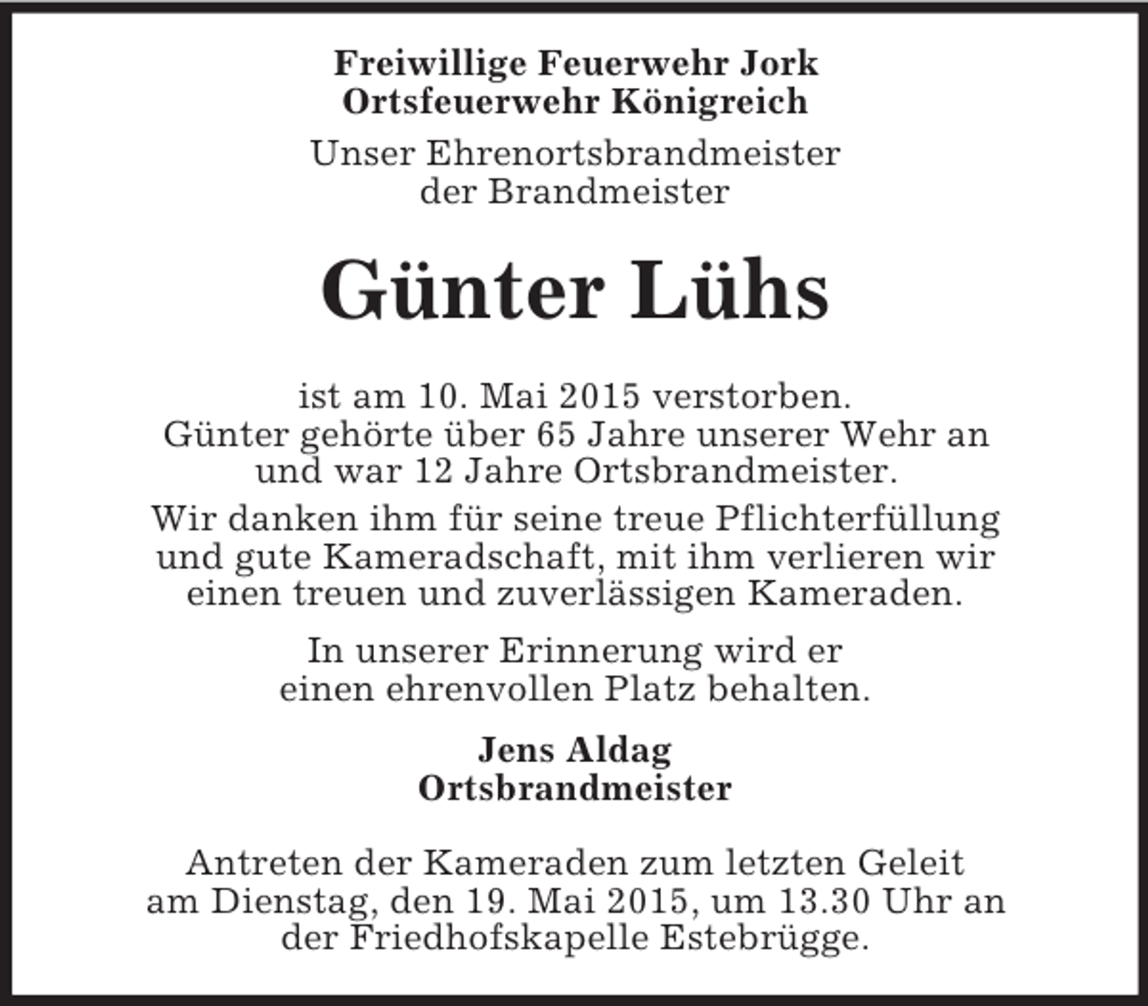 <p>Freiwillige Feuerwehr Jork<br />Ortsfeuerwehr Königreich<br />Unser Ehrenortsbrandmeister<br />der Brandmeister<br />Günter Lühs<br />ist am 10. Mai 2015 verstorben.<br />Günter gehörte über 65 Jahre unserer Wehr an<br />und war 12 Jahre Ortsbrandmeister.<br />Wir danken ihm für seine treue Pflichterfüllung<br />und gute Kameradschaft, mit ihm verlieren wir<br />einen treuen und zuverlässigen Kameraden.<br />In unserer Erinnerung wird er<br />einen ehrenvollen Platz behalten.<br />Jens Aldag<br />Ortsbrandmeister</p><p>Antreten der Kameraden zum letzten Geleit<br />am Dienstag, den 19. Mai 2015, um 13.30 Uhr an<br />der Friedhofskapelle Estebrügge.</p>