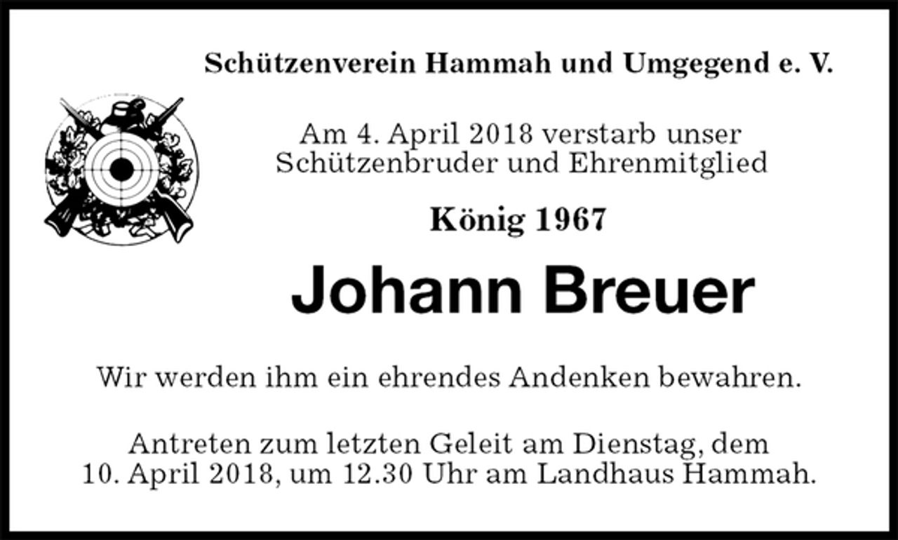 <p>Schützenverein Hammah und Umgegend e. V.</p><p>Am 4. April 2018 verstarb unser<br />Schützenbruder und Ehrenmitglied<br />König 1967<br />Johann Breuer<br />Wir werden ihm ein ehrendes Andenken bewahren.<br />Antreten zum letzten Geleit am Dienstag, dem<br />10. April 2018, um 12.30 Uhr am Landhaus Hammah.</p>