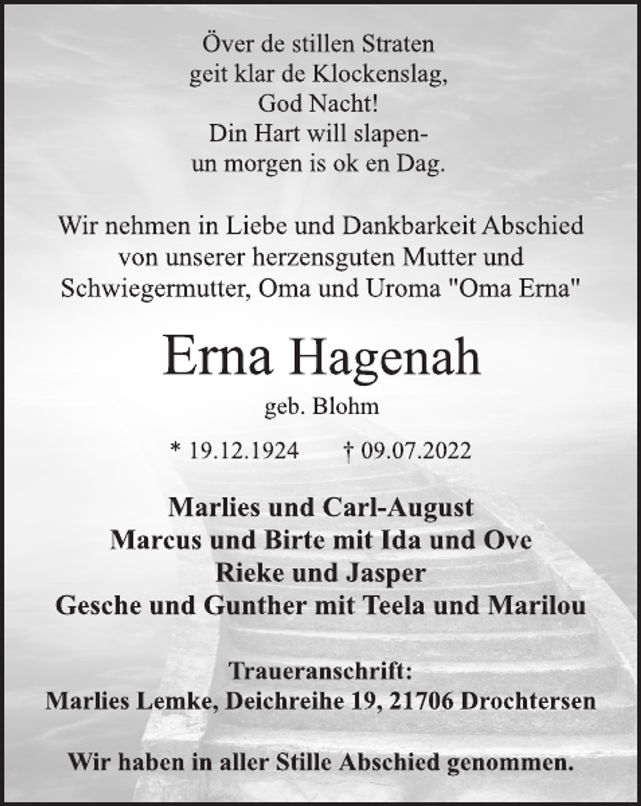 <p>Över de stillen Straten<br />geit klar de Klockenslag,<br />God Nacht!<br />Din Hart will slapenun morgen is ok en Dag.<br />Wir nehmen in Liebe und Dankbarkeit Abschied<br />von unserer herzensguten Mutter und<br />Schwiegermutter, Oma und Uroma "Oma Erna"<br />Erna Hagenah<br />geb. Blohm<br />* 19.12.1924 † 09.07.2022</p><p>Marlies und Carl-August<br />Marcus und Birte mit Ida und Ove<br />Rieke und Jasper<br />Gesche und Gunther mit Teela und Marilou</p><p>Traueranschrift:<br />Marlies Lemke, Deichreihe 19, 21706 Drochtersen<br />Wir haben in aller Stille Abschied genommen.</p>
