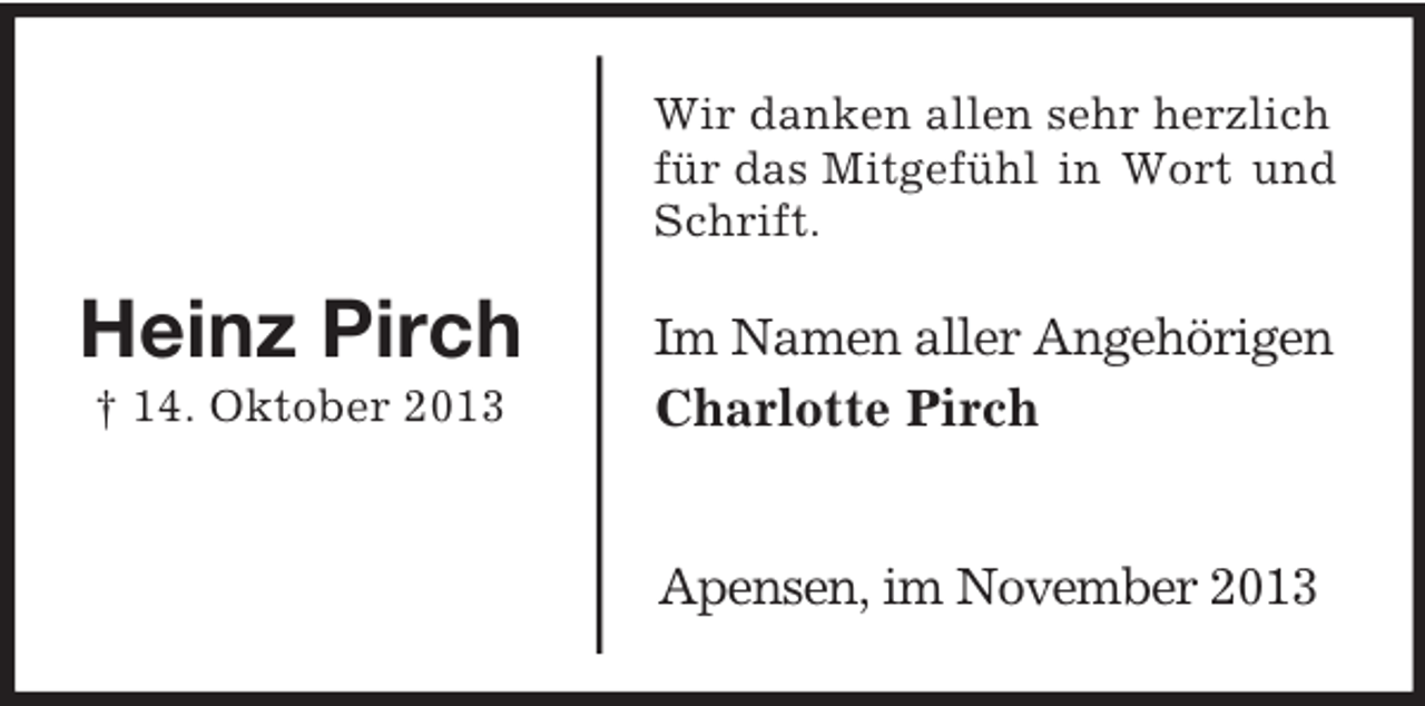 <p>Im Namen aller Angehörigen<br />Charlotte Pirch</p><p>Heinz Pirch<br />† 14. Oktober 2013<br />Wir danken allen sehr herzlich für das Mitgefühl in Wort und<br />Schrift.<br />Apensen, im November 2013</p>