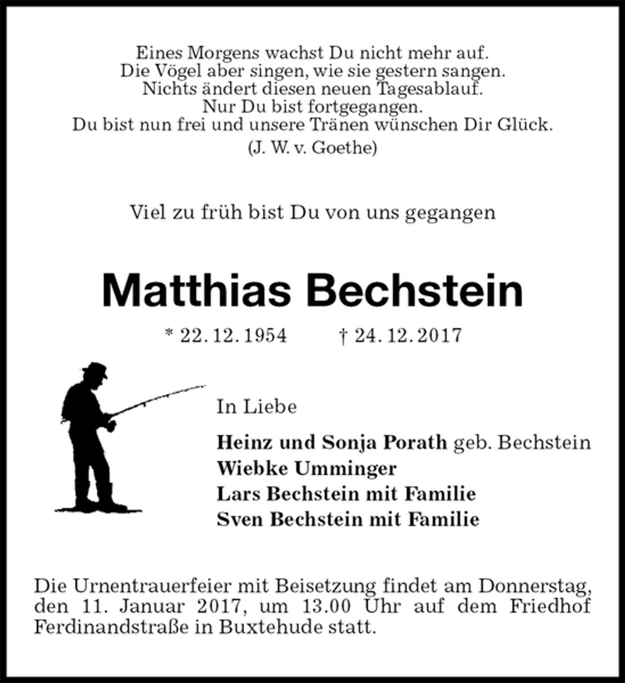 <p>Eines Morgens wachst Du nicht mehr auf.<br />Die Vögel aber singen, wie sie gestern sangen.<br />Nichts ändert diesen neuen Tagesablauf.<br />Nur Du bist fortgegangen.<br />Du bist nun frei und unsere Tränen wünschen Dir Glück.<br />(J. W. v. Goethe)<br />Viel zu früh bist Du von uns gegangen<br />Matthias Bechstein<br />* 22. 12. 1954 † 24. 12. 2017<br />In Liebe<br />Heinz und Sonja Porath geb. Bechstein<br />Wiebke Umminger<br />Lars Bechstein mit Familie<br />Sven Bechstein mit Familie<br />Die Urnentrauerfeier mit Beisetzung findet am Donnerstag, den 11. Januar 2017, um 13.00 Uhr auf dem Friedhof<br />Ferdinandstraße in Buxtehude statt.</p>