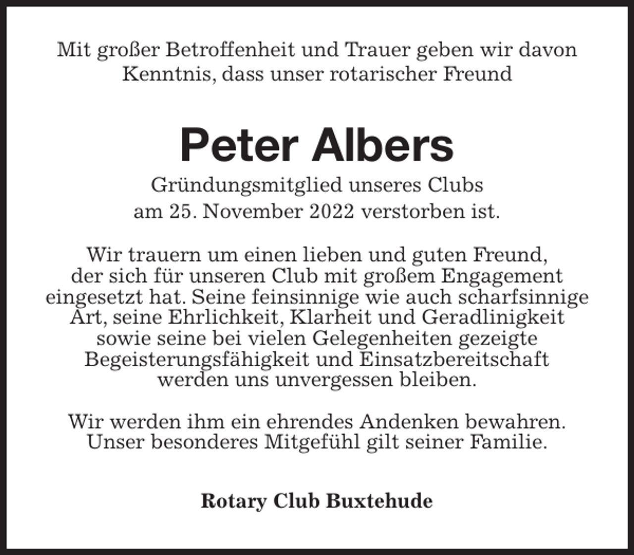 <p>Mit großer Betroffenheit und Trauer geben wir davon Kenntnis, dass unser rotarischer Freund<br />Peter Albers<br />Gründungsmitglied unseres Clubs<br />am 25. November 2022 verstorben ist.<br />Wir trauern um einen lieben und guten Freund,<br />der sich für unseren Club mit großem Engagement<br />eingesetzt hat. Seine feinsinnige wie auch scharfsinnige Art, seine Ehrlichkeit, Klarheit und Geradlinigkeit<br />sowie seine bei vielen Gelegenheiten gezeigte<br />Begeisterungsfähigkeit und Einsatzbereitschaft<br />werden uns unvergessen bleiben.<br />Wir werden ihm ein ehrendes Andenken bewahren.<br />Unser besonderes Mitgefühl gilt seiner Familie.<br />Rotary Club Buxtehude</p>