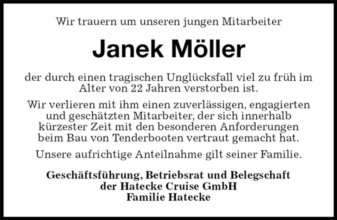 <p>Wir trauern um unseren jungen Mitarbeiter<br />Janek Möller<br />der durch einen tragischen Unglücksfall viel zu früh im Alter von 22 Jahren verstorben ist.<br />Wir verlieren mit ihm einen zuverlässigen, engagierten und geschätzten Mitarbeiter, der sich innerhalb<br />kürzester Zeit mit den besonderen Anforderungen<br />beim Bau von Tenderbooten vertraut gemacht hat.<br />Unsere aufrichtige Anteilnahme gilt seiner Familie.<br />Geschäftsführung, Betriebsrat und Belegschaft<br />der Hatecke Cruise GmbH<br />Familie Hatecke</p>