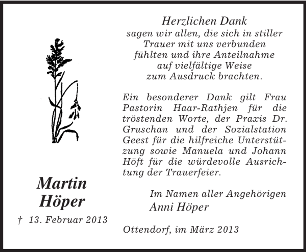 <p>Herzlichen Dank<br />sagen wir allen, die sich in stiller<br />Trauer mit uns verbunden<br />fühlten und ihre Anteilnahme<br />auf vielfältige Weise<br />zum Ausdruck brachten.</p><p>Martin<br />Höper</p><p>Ein besonderer Dank gilt Frau<br />Pastorin Haar-Rathjen für die<br />tröstenden Worte, der Praxis Dr.<br />Gruschan und der Sozialstation<br />Geest für die hilfreiche Unterstützung sowie Manuela und Johann<br />Höft für die würdevolle Ausrichtung der Trauerfeier.<br />Im Namen aller Angehörigen</p><p>Anni Höper</p><p>† 13. Februar 2013<br />Ottendorf, im März 2013</p>