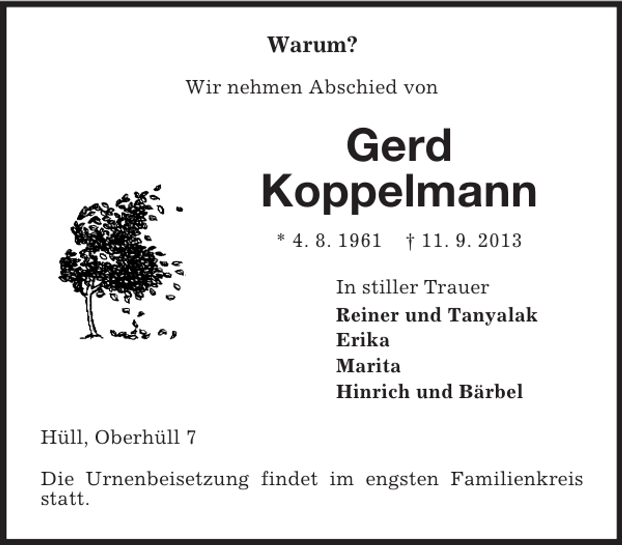 <p>Warum?<br />Wir nehmen Abschied von</p><p>Gerd<br />Koppelmann<br />* 4. 8. 1961</p><p>† 11. 9. 2013</p><p>In stiller Trauer<br />Reiner und Tanyalak<br />Erika<br />Marita<br />Hinrich und Bärbel<br />Hüll, Oberhüll 7<br />Die Urnenbeisetzung findet im engsten Familienkreis<br />statt.</p>